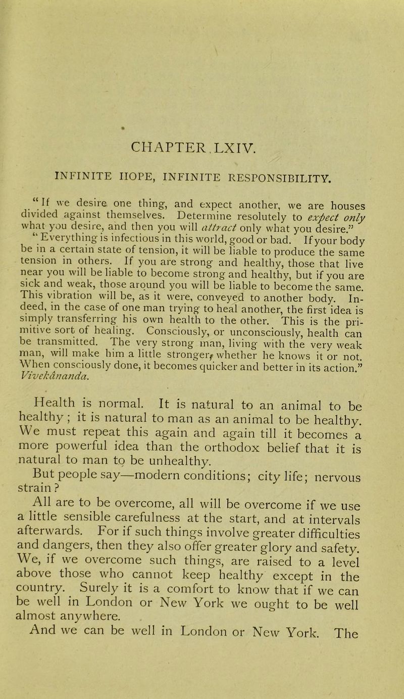 CH AFTER. LXIV. INFINITE HOPE, INFINITE RESPONSIBILITY. If we desire one thing, and expect another, we are houses divided against themselves. Determine resolutely to expect only what you desire, and then you will attract only what you desire.” “ Everything is infectious in this world, good or bad. If yonr body be in a certain state of tension, it will be liable to produce the same tension in others. If you are strong and healthy, those that live near you will be liable to become strong and healthy, but if you are sick and weak, those around you will be liable to become the same. This vibration will be, as it were, conveyed to another body. In- deed, in the case of one man trying to heal another, the first idea is simply transferring his own health to the other. This is the pri- mitive sort of healing. Consciously, or unconsciously, health can be transmitted. The very strong man, living with the very weak man, will make him a little stronger^ whether he knows it or not. When consciously done, it becomes quicker and better in its action.” Vlve/cdnanda. Health is normal. It is natural to an animal to be healthy; it is natural to man as an animal to be healthy. We must repeat this again and again till it becomes a more powerful idea than the orthodox belief that it is natural to man to be unhealthy. But people say—modern conditions; city life; nervous strain ? All are to be overcome, all will be overcome if we use a little sensible carefulness at the start, and at intervals afterwards. For if such things involve greater difficulties and dangers, then they also offer greater glory and safety. We, if we overcome such things, are raised to a level above those who cannot keep healthy except in the country. Suiely it is a comfort to know that if we can be well in London or New York we ought to be well almost anywhere. And we can be well in London or New York. The