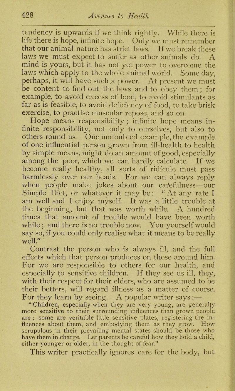 tendency is upwards if we thinlv rip^litly. While there is life there is hope, infinite hope. Only we must remember that our animal nature has strict laws. If we break these laws we must expect to suffer as other animals do. A mind is yours, but it has not yet power to overcome the laws which apply to the whole animal world. Some day, perhaps, it will have such .a power. At present we must be content to find out the laws and to obey them ; for example, to avoid excess of food, to avoid stimulants as far as is feasible, to avoid deficiency of food, to take brisk exercise, to practise muscular repose, and so on. Hope means responsibility; infinite hope means in- finite responsibility, not only to ourselves, but also to others round us. One undoubted example, the example of one influential person grown from ill-health to health by simple means, might do an amount of good, especially among the poor, which we can hardly calculate. If we become really healthy, all sorts of ridicule must pass harmlessly over our heads. For we can always reply when people make jokes about our carefulness—our Simple Diet, or whatever it may be: “ At any rate I am well and I enjoy myself It was a little trouble at the beginning, but that was worth while. A hundred times that amount of trouble would have been worth while ; and there is no trouble now. You yourself would say so, if you could only realise what it means to be really well.” Contrast the person who is always ill, and the full effects which that person produces on those around him. For wO are responsible to others for our health, and especially to sensitive children. If they see us ill, they, with their respect for their elders, who are assumed to be their betters, will regard illness as a matter of course. For they learn by seeing. A popular writer says :— “ Children, especially when they are very young, are generally more sensitive to their surrounding influences than grown people are ; some are veritable little sensitive plates, registering the in- fluences about them, and embodying them as they .grow. How scrupulous in their prevailing mental states should be those who have them in charge. Let parents be careful how they hold a child, either younger or older, in the thought of fear.” This writer practically ignores care for the body, but