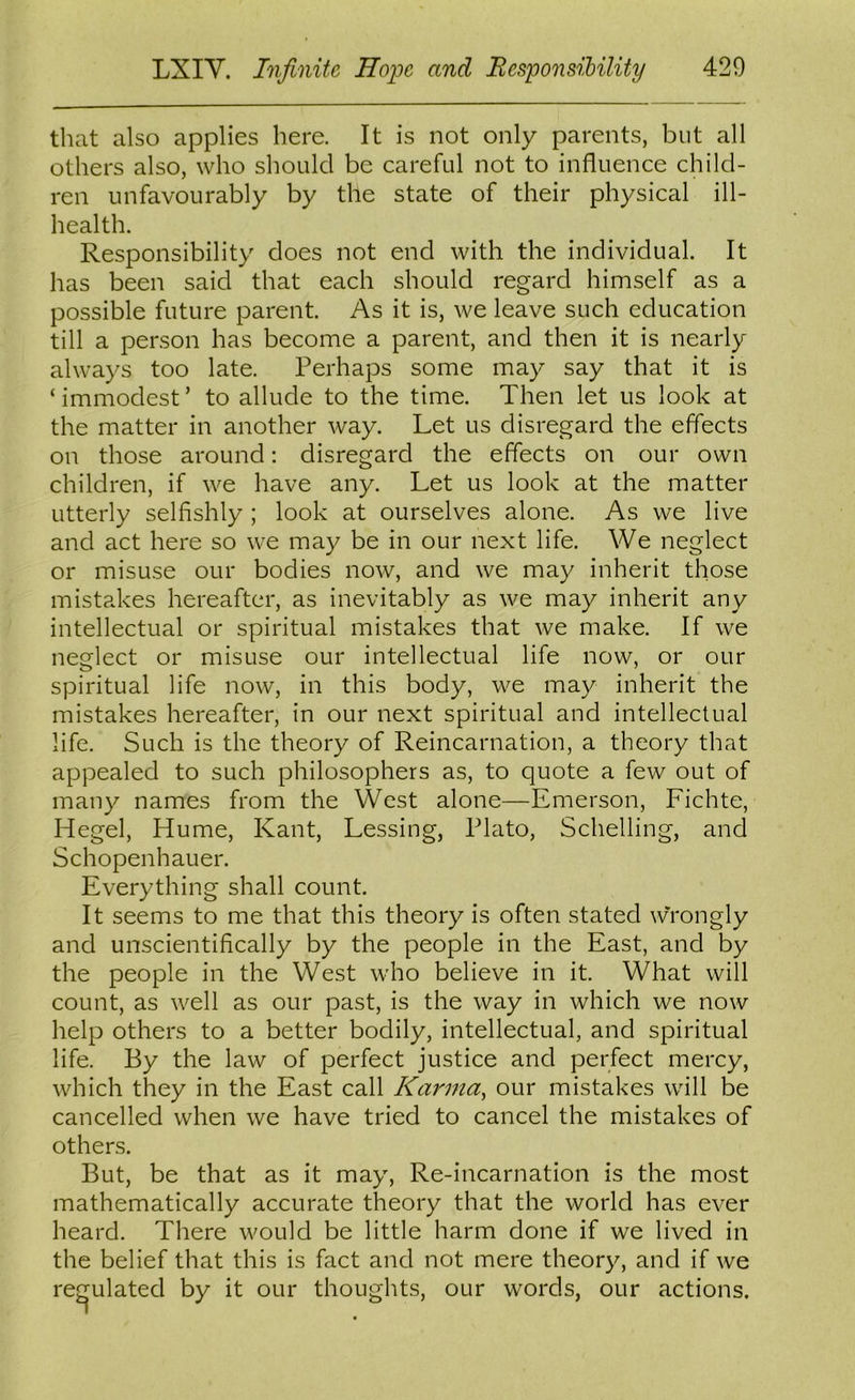 that also applies here. It is not only parents, but all others also, who should be careful not to influence child- ren unfavourably by the state of their physical ill- health. Responsibility does not end with the individual. It has been said that each should regard himself as a possible future parent. As it is, we leave such education till a person has become a parent, and then it is nearly always too late. Perhaps some may say that it is ‘ immodest ’ to allude to the time. Then let us look at the matter in another way. Let us disregard the effects on those around: disregard the effects on our own children, if we have any. Let us look at the matter utterly selfishly ; look at ourselves alone. As we live and act here so we may be in our next life. We neglect or misuse our bodies now, and we may inherit those mistakes hereafter, as inevitably as we may inherit any intellectual or spiritual mistakes that we make. If we neglect or misuse our intellectual life now, or our spiritual life now, in this body, we may inherit the mistakes hereafter, in our next spiritual and intellectual life. Such is the theory of Reincarnation, a theory that appealed to such philosophers as, to quote a few out of many names from the West alone—Emerson, Fichte, Hegel, Hume, Kant, Lessing, Plato, Schelling, and Schopenhauer. Everything shall count. It seems to me that this theory is often stated wYongly and unscientifically by the people in the East, and by the people in the West who believe in it. What will count, as well as our past, is the way in which we now help others to a better bodily, intellectual, and spiritual life. By the law of perfect justice and perfect mercy, which they in the East call Karma^ our mistakes will be cancelled when we have tried to cancel the mistakes of others. But, be that as it may. Re-incarnation is the most mathematically accurate theory that the world has ever heard. There would be little harm done if we lived in the belief that this is fact and not mere theory, and if we regulated by it our thoughts, our words, our actions.