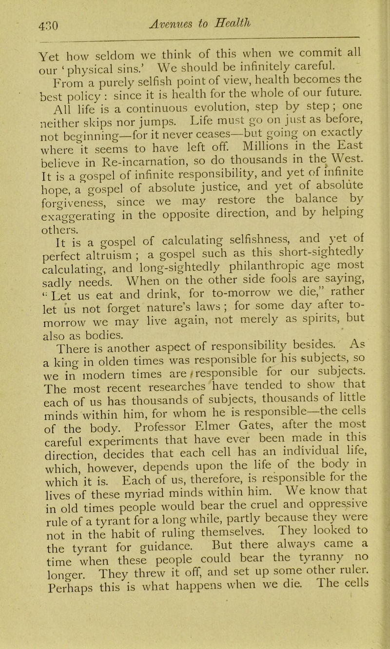 4H0 Yet how seldom we think of this when we commit all our ‘ physical sins.’ We should be infinitely careful. Prom a purely selfish point of view, health becomes the best policy i since it is health for the whole of our future. All life is a continuous evolution, step by step ; one neither skips nor jumps. Life must go on just as before, not beginning—for it never ceases—but going on exactly where it seems to have left off. Millions in the Past believe in Re-incarnation, so do thousands in the^West. It is a gospel of infinite responsibility, and yet of infinite hope, a gospel of absolute justice, and yet of absolute forgiveness, since we ma}-^ restore the balance by exaggerating in the opposite direction, and by helping others. It is a gospel of calculating selfi.shness, and yet ot perfect altruism \ a gospel such as this short-sightedly calculating, and long-sightedly philanthropic age rnost sadly needs. When on the other side fools are saying. Let us eat and drink, for to-morrow we die,” rather let us not forget nature’s laws ; for some day after to- morrow we may live again, not merely as spirits, but also as bodies. There is another aspect of responsibility besides. As a king in olden times was responsible for his subjects, so we in modern times are/responsible for our subjects. The most recent researches have tended to show that each of us has thousands of subjects, thousands of little minds within him, for whom he is responsible the cells of the body. Professor Fdmer Gates, after the most careful experiments that have ever been made m this direction, decides that each cell has an individual life, which however, depends upon the life of the body in which it is. Each of us, therefore, is responsible for the lives of these myriad minds within him. We know that in old times people would bear the cruel and oppiessive rule of a tyrant for a long while, partly because they were not in the habit of ruling themselves. They looked to the tyrant for guidance. But there always came a time when these people could bear the tyranny no longer. They threw it off, and set up some other ruler. Perhaps this is what happens when we die. The cells