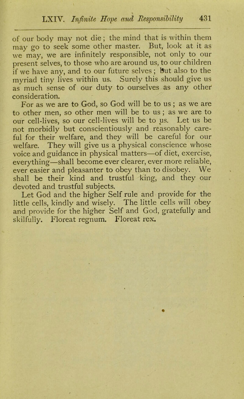 of our body may not die; the mind that is within them may go to seek some other master. But, look at it as we may, we are infinitely responsible, not only to our present selves, to those who are around us, to our children if we have any, and to our future selves; but also to the myriad tiny lives within us. Surely this should give us as much sense of our duty to ourselves as any other consideration. For as we are to God, so God will be to us ; as we are to other men, so other men will be to us ; as we are to our cell-lives, so our cell-lives will be to us. Let us be not morbidly but conscientiously and reasonably care- ful for their welfare, and they will be careful for our welfare. They will give us a physical conscience whose voice and guidance in physical matters—of diet, exercise, everything—shall become ever clearer, ever more reliable, ever easier and pleasanter to obey than to disobey. We shall be their kind and trustful king, and they our devoted and trustful subjects. Let God and the higher Self rule and provide for the little cells, kindly and wisely. The little cells will obey and provide for the higher Self and God, gratefully and skilfully. Floreat regnum. Floreat rex.