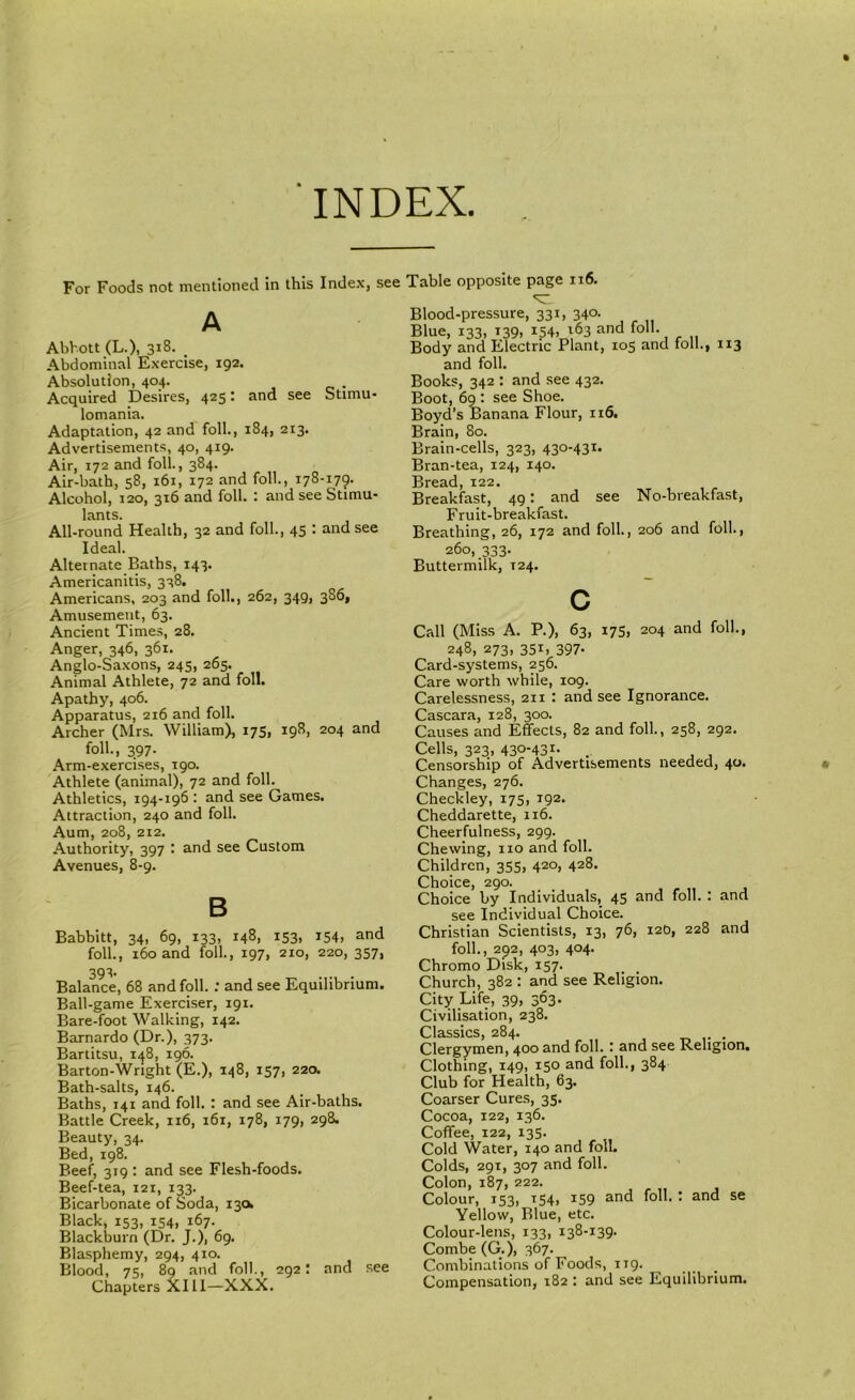 INDEX For Foods not mentioned In this Index, see Table opposite page ii6. A Abbott (L.), 318. _ Abdominal Exercise, 192. Absolution, 404. Acquired Desires, 425: and see Stimu- lomania. Adaptation, 42 and foil., 184, 213. Advertisements, 40, 419. Air, 172 and foil., 384. Air-bath, 58, 161, 172 and foil., 178-179. Alcohol, 120, 316 and foil. : and see Stimu- lants. All-round Health, 32 and foil., 45 • tind see Ideal. Alternate Baths, 143. Americanitis, 338. Americans, 203 and foil., 262, 349, 3S6, Amusement, 63. Ancient Times, 28. Anger, 346, 361. Anglo-Saxons, 245, 265. Animal Athlete, 72 and foil. Apathy, 406. Apparatus, 216 and foil. Archer (Mrs. William), 17S, 198, 204 and foil., 397. Arm-exercises, 190. 'Athlete (animal), 72 and foil. Athletics, 194-196 : and see Games. Attraction, 240 and foil. Aum, 208, 212. Authority, 397 and see Custom Avenues, 8-9. B Babbitt, 34, 69, 133, 148, 153. i54, and foil., 160 and foil., 197, 210, 220, 357, 393- Balance, 68 and foil. : and see Equilibrium. Ball-game Exerciser, 191. Bare-foot Walking, 142. Barnardo (Dr.), 373. Bartitsu, 1^8, 196. Barton-Wright (E.), 148, 157, 220. Bath-salts, 146. Baths, 141 and foil. : and see Air-baths. Battle Creek, 116, 161, 178, 179, 298. Beauty, 34. Bed, 198. Beef, 319 ; and see Flesh-foods. Beef-tea, 121, 133. Bicarbonate of Soda, 130^ Black, 153, 154, 167. Blackburn (Dr. J.), 69. Blasphemy, 294, 410. Blood, 75, 89 and folk, 292! and see Chapters XI11—XXX. Blood-pressure, 331, 340. Blue, 133, T39, 154, 163 and foil. Body and Electric Plant, 105 and folk, 113 and folk Books, 342 : and see 432. Boot, 69 ; see Shoe. Boyd’s Banana Flour, 116. Brain, 80. Brain-cells, 323, 430-431. Bran-tea, 124, 140. Bread, 122. Breakfast, 49: and see No-breakfast, Fruit-breakfast. Breathing, 26, 172 and folk, 206 and folk, 260, 333. Buttermilk, T24. c Call (Miss A. P.), 63, 175, 204 and folk, 248, 273, 351, 397- Card-systems, 256. Care worth while, 109. Carelessness, 211 : and see Ignorance. Cascara, 128, 300. Causes and Effects, 82 and folk, 258, 292, Cells, 323, 430-431. _ Censorship of Advertisements needed, 40. Changes, 276. Checkley, 175, 192. Cheddarette, 116. Cheerfulness, 299. Chewing, no and folk Children, 355, 420, 428. Choice, 290. Choice by Individuals, 45 and folk : and see Individual Choice. Christian Scientists, 13, 76, 12b, 228 and folk, 292, 403, 404. Chromo Disk, 157. Church, 382 : and see Religion. City Life, 39, 363. Civilisation, 238. Classics, 284. . Clergymen, 400 and folk : and see Religion. Clothing, 149, 150 and folk, 384 Club for Health, 63. Coarser Cures, 35. Cocoa, 122, 136. Coffee, 122, 135. Cold Water, 140 and folk Colds, 291, 307 and folk Colon, 187, 222. Colour, 153, T54, 159 and folk t and se Yellow, Blue, etc. Colour-lens, 133, 138-139. Combe (G.), 367. Combinations of Foods, 119. Compensation, 182 : and see Equilibrium.