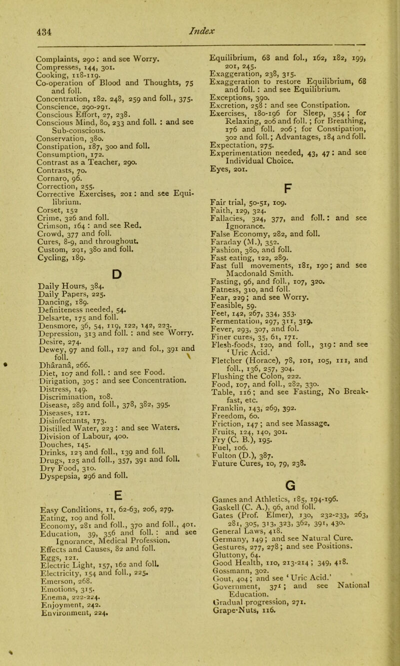 Complaints, 290: and see Worry. Compresses, 144, 301. Cooking, 118-119. Co-operation of Blood and Thoughts, 75 and foil. Concentration, 182. 248, 259 and foil., 375. Conscience, 290-291. Conscious Effort, 27, 238. Conscious Mind, 80, 233 and foil. : and see Sub-conscious. Conservation, 380. Constipation, 187, 300 and foil. Consumption, 172. Contrast as a Teacher, 290. Contrasts, 70. Cornaro, 96. Correction, 255. Corrective Exercises, 201: and see Equi- librium. Corset, 152 Crime, 326 and foil. Crimson, 164 ; and see Red. Crowd, 377 and foil. Cures, 8-9, and throughout. Custom, 291, 380 and foil. Cycling, 189. D Daily Hours, 384. Daily Papers, 225. Dancing, 189. Definiteness needed, 54. Delsarte, 175 and foil. Densmore, 36, 54, 119, 122, 142, 223. Depression, 313 and foil. : and see Worry. Desire, 274. Dewey, 97 and foil., 127 and fob, 391 and foil. V Dharana, 266. Diet, 107 and foil. : and see Food. Dirigation, 305 : and see Concentration. Distress, 149. Discrimination, 108. Disease, 289 and foil., 378, 382, 395. Diseases, 121. Disinfectants, 173. Distilled Water, 223 : and see Waters. Division of Labour, 400. Douches, 145. Drinks, 123 and foil., 139 and foil. Drugs, 125 and foil., 357, 391 and foil. Dry Food, 310. Dyspepsia, 296 and foil. E Easy Conditions, it, 62-63, 206, 279. Eating, 109 and foil. Economy, 281 and foil., 370 and foil., 40T. Education, 39, 356 and foil. : and see Ignorance, Medical Profession. Effects and Causes, 82 and foil. Eggs, 121. Electric Light, 157, 162 and foil. Electricity, 154 and foil., 225. Fhnerson, 268. Emotions, 315. Enema, 222-224. Enjoyment, 242. Environment, 224. Equilibrium, 68 and fob, 162, 182, 199, 201, 245. Exaggeration, 238, 315. Exaggeration to restore Equilibrium, 68 and foil. : and see Equilibrium. Exceptions, 390. Excretion, 258 : and see Constipation. Exercises, 180-196 for Sleep, 354 ; _ for Relaxing, 206 and foil.; for Breathing, 176 and foil. 206; for Constipation, 302 and foil.; Advantages, 184 and foil. Expectation, 275. Experimentation needed, 43, 47: and see Individual Choice. Eyes, 201. F Fair trial, 50-51, 109. Faith, 129, 324. Fallacies, 324, 377, and foil.; and see Ignorance. False Economy, 282, and foil. Faraday (M.), 352. Fashion, 380, and foil. Fast eating, 122, 289. Fast full movements, 181, 190; and see Macdonald Smith. Fasting, 96, and foil., 107, 320. Fatness, 310, and foil. Fear, 229; and see Worry. Feasible, 59. Feet, 142, 267, 334, 353. Fermentation, 297, 311, 319. Fever, 293, 307, and fob Finer cures, 35, 61, 171. Flesh-foods, 120, and foil., 319: and see ‘ Uric Acid.’ Fletcher (Horace), 78, loi, 105, iii, and foil., 136, 257, 304. Flushing the Colon, 222. Food, 107, and foil., 282, 330. Table, 116; and see Fasting, No Break- fast, etc. Franklin, 143, 269, 392. Freedom, 60. Friction, 147 ; and see Massage. Fruits, 124, 140, 301. Fry(C. B.), 195. Fuel, 106. Fulton (D.), 387. Future Cures, 10, 79, 238. G Games and Athletics, 185, 194-196. Gaskell (C. A.), 96, and foil. Gates (Prof. Elmer), 130, 232-233, 263, 281, 305, 313, 323, 362, 391, 430. General Laws, 418. Germany, 149; and see Natural Cure. Gestures, 277, 278; and see Positions. Gluttony, 64. Good Health, no, 213-214; 349, 418. Gossmann, 302. Gout, 404; and see ‘Uric Acid.’ Government, 37r ; and see National Education. Gradual progression, 271. Grape-Nuts, 116.