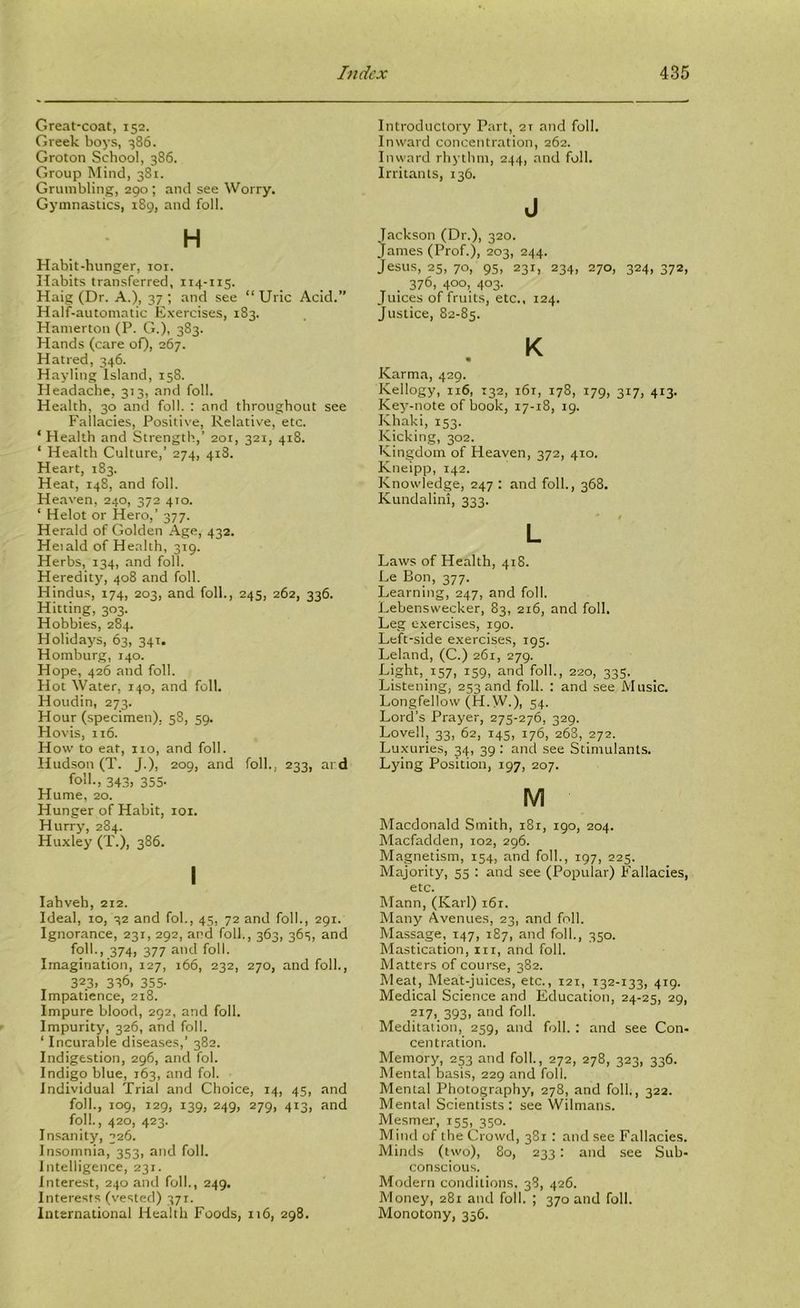 Great-coat, 152. Greek boys, 386. Groton School, 386. Group Mind, 381. Grumbling, 290; and see Worry. Gj’innastics, 189, and foil. H Habit-hunger, loi. Habits transferred, 114-115. Haig (Dr. A.), 37 ; and see “ Uric Acid.” Half-automatic Exercises, 183. Hamerton (P. G.), 383. Hands (care of), 267. Hatred, 346. Hayling Island, 158. Headache, 313, and foil. Health, 30 and foil. : and throughout see Fallacies, Positive, Relative, etc. ‘ Health and Strength,’ 2or, 321, 418. ‘ Health Culture,’ 274, 418. Heart, 183. Heat, 148, and foil. Heaven, 240, 372 410. ‘ Helot or Hero,’ 377. Herald of Golden Age, 432. Heiald of Health, 319. Herbs, 134, and foil. Heredity, 408 and foil. Hindus, 174, 203, and foil., 245, 262, 336. Hitting, 303. Hobbies, 284. Holidays, 63, 341. Hamburg, 140. Hope, 426 and foil. Hot Water, 140, and foil, Houdin, 273. Hour (specimen); 58, 59. Hovis, 116. How to eat, no, and foil. Hudson (T. J.), 209, and foil., 233, ard fo'*'-, 34.3) 355- Hume, 20. Hunger of Habit, loi. Hurry, 284. Huxley (T.), 386. I lahveh, 212. Ideal, 10, 32 and fob, 45, 72 and foil., 291. Ignorance, 231, 292, and foil,, 363, 36s, and foil., 374, 377 and foil. Imagination, 127, 166, 232, 270, and foil., 323. 336, 355- Impatience, 218. Impure blood, 292, and foil. Impurity, 326, and foil. ‘ Incurable diseases,’ 382. Indigestion, 296, and fob Indigo blue, 163, and fob Individual Trial and Choice, 14, 45, and foil., 109, 129, 139, 249, 279, 413, and foil., 420, 423. Insanity, 326. Insomnia, 353, and foil. Intelligence, 231. Interest, 240 and foil., 249. Interests (vested) 371. International Health Foods, 116, 298. Introductory Part, 21 and foil. Inward concentration, 262. Inward rhythm, 244, and foil. Irritants, 136. J Jackson (Dr.), 320. James (Prof.), 203, 244. Jesus, 25, 70, 95, 231, 234, 270, 324, 372, . 376, 400, 403. Juices of fruits, etc., 124. Justice, 82-85, K « Karma, 429. Kellogy, 116, 132, 161, 178, 179, 317, 413. Key-note of book, 17-18, 19. Khaki, 153. Kicking, 302. Kingdom of Heaven, 372, 410. Kneipp, 142. Knowledge, 247 : and folk, 368. Kundalini, 333. L Laws of Health, 418. Le Bon, 377. Learning, 247, and foil. Lebenswecker, 83, 216, and foil. Leg exercises, 190. Left-side exercises, 195. Leland, (C.) 261, 279. Light, 157, 159, and foil., 220, 335. Listening, 253 and foil. : and .see Music. Longfellow (H.W.), 54. Lord’s Prayer, 275-276, 329. Lovell, 33, 62, 145, 176, 268, 272. Luxuries, 34, 39 ; and see Stimulants. Lying Position, 197, 207. M Macdonald Smith, 181, 190, 204. Macfadden, 102, 296. Magnetism, 154, and foil., 197, 225. Majority, 55 : and see (Popular) Fallacies, etc. Mann, (Karl) i6r. Many Avenues, 23, and foil. Massage, 147, 187, and foil., 350. Mastication, in, and foil. Matters of course, 382. lUeat, Meat-juices, etc., 121, 132-133, 419. Medical Science and Education, 24-25, 29, ?i7). 393. and foil. Meditation, 259, and foil. : and see Con- centration. Memory, 253 and foil., 272, 278, 323, 336. Mental basis, 229 and foil. Mental Photography, 278, and folk, 322. Mental Scientists : see Wilmans. Mesmer, 155, 350. Mind of the Crowd, 381 : and see Fallacies. Minds (two), 80, 233: and see Sub- conscious. Modern conditions. 38, 426. Money, 281 and folk ; 370 and folk Monotony, 356.