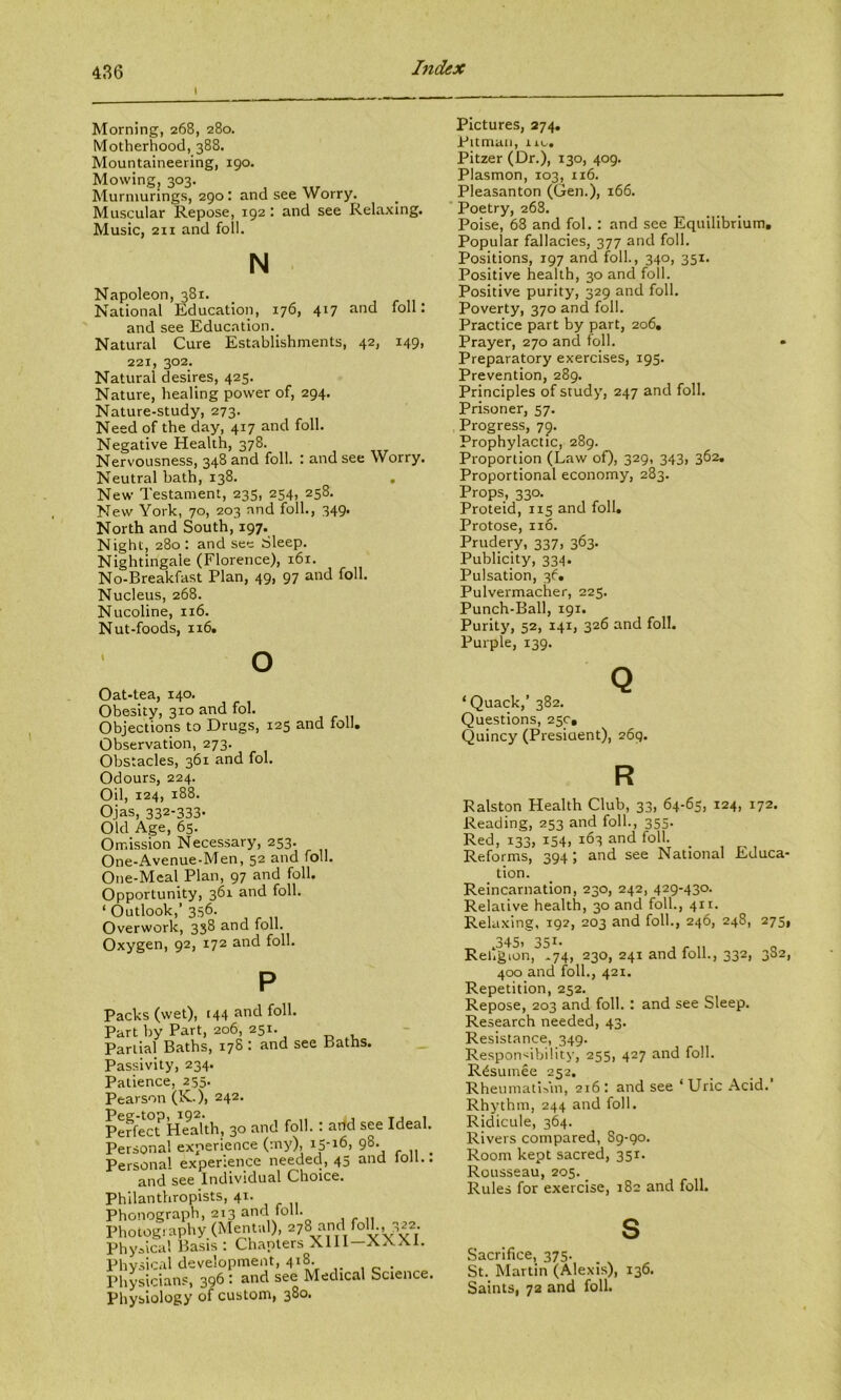 I Index Morning, 268, 280. Motherhood, 388. Mountaineering, 190. Mowing, 303. Murnmrings, 290: and see Worry. Muscular Repose, 192 : and see Relaxing. Music, 2II and foil. N Napoleon, 381. National Education, 176, 417 and foil: and see Education. Natural Cure Establishments, 42, 149, 221, 302. Natural desires, 425. Nature, healing power of, 294. Nature-study, 273. Need of the day, 417 and foil. Negative Health, 378. Nervousness, 348 and foil. : and see Worry. Neutral bath, 138. , New Testament, 235, 254, 258. New York, 70, 203 and foil., 349. North and South, 197. Night, 280 : and see Sleep. Nightingale (Florence), 161. No-Breakfast Plan, 49, 97 and foil. Nucleus, 268. Nucoline, 116. Nut-foods, 116. o Oat-tea, 140. Obesity, 310 and fob Objections to Drugs, 125 and foil. Observation, 273. Obstacles, 361 and fol. Odours, 224. Oil, 124, 188. Ojas, 332-333. Old Age, 65. Omission Necessary, 253. One-Avenue-Men, 52 and foil. One-Meal Plan, 97 and foil. Opportunity, 361 and foil. ‘ Outlook,’ 356. Overwork, 338 and foil. Oxygen, 92, 172 and foil. P Packs (wet), 144 and foil. Part by Part, 206, 251. Partial Baths, 178: and see Paths. Passivity, 234. Patience, 255. Pearson (K.), 242. PeffeaHe^^th, 30 and foil.: arid see Ideal. Personal experience (my), 15-16, 98. ^ Persona! experience needed, 45 and JoJi.. and see Individual Choice. Philanthropists, 41. Phonograph, 213 anri foil. Photography (Mental), 278 and Physical Basis : Chanters Xlll XAA.1. Physical development, 418. Physicians, 396 : and see Medical Science. Physiology of custom, 380. Pictures, 274. Pitman, lu... Pitzer (Dr.), 130, 409. Plasmon, 103, 116. Pleasanton (Gen.), 166. Poetry, 268. Poise, 68 and fol. : and see Equilibrium, Popular fallacies, 377 and foil. Positions, 197 and foil., 340, 351. Positive health, 30 and foil. Positive purity, 329 and foil. Poverty, 370 and foil. Practice part by part, 206, Prayer, 270 and foil. • Preparatory exercises, 195. Prevention, 289. Principles of study, 247 and foil. Prisoner, 57. Progress, 79. Prophylactic, 289. Proportion (Law o0> 329< 343> 362. Proportional economy, 283. Props, 330. Proteid, 115 and foil. Protose, no. Prudery, 337, 363. Publicity, 334. Pulsation, 36. Pulvermacher, 225. Punch-Ball, 191. Purity, 52, 141, 326 and foil. Purple, 139. Q ‘Quack,’ 382. Questions, 25c, Quincy (President), 269. R Ralston Health Club, 33, 64-65, 124, 172. Reading, 253 and foil., 355. Red, 133, 154) 163 and foil. Reforms, 394 ; and see National Educa- tion. Reincarnation, 230, 242, 429-430. Relative health, 30 and foil., 411. Relaxing, 192, 203 and foil., 246, 248, 275, „ .345. 351- , ^ „ Religion, *74, 230, 241 and loll., 332, 382, 400 and foil., 421. Repetition, 252. Repose, 203 and foil. : and see Sleep. Research needed, 43. Resistance, 349. Respon-iibility, 255, 427 and foil. R^suinee 252. RheumatlMii, 216: and see ‘Uric Acid.’ Rhythm, 244 and foil. Ridicule, 364. Rivers compared, 89-90. Room kept sacred, 351. Rousseau, 205. _ Rules for exercise, 182 and foil. s Sacrifice, 375. St. Martin (Alexis), 136. Saints, 72 and foil.