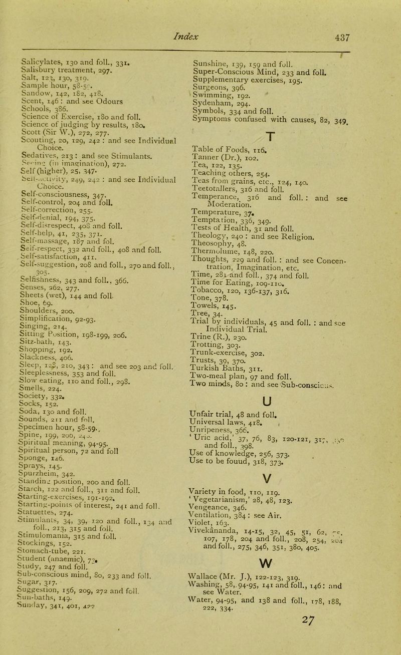 SalicjMates, 130 and foil., 331. Salisbury treatment, 297. Salt, 123, 130, 310. Sample hour, sS-sc. Sandow, 142, 1S2, 418. Scent, 146 : and see Odours Schools, 3S6. Science of Exercise, iSo and foil. Science of judging by results, t8o. Scott (.Sir W.), 272, 277. Scouting, 20, 129, 242 : and see Individtml Choice. Sedatives, 213 : and see Stimulants. Se-'iiv:: (in imagination), 272. Self (higher), 25, 347* bcil-.ujuviiy, 249, 242 : and .see Individual Choice. Self-consciousness, 347. Self-control, 204 and foil. Self-correction, 255. Self-denial, 194, 375. Self-disrespect, 40S and foil. Self-help, 41, 235, 371. Self-massage, 187 and fol. Self-respect, 332 and foil., 408 .and foil. Self-satisfaction, 411. Self-suggestion, 208 and foil., 270and foil., 3°5- Selfishness, 343 and foil., 366. Sen.ses, 262, 277. Sheets (wet), 144 and foil Shoe, 69. Shoulde rs, 200. Simplification, 92-93. Singing, 214. Sitting Position, igS-igg, 206. Sitz-bath, 143. Shopping, 192. Slackness, 406. Sleep, 12^, 210, 343 : and see 203 and foil. Sleeplessness, 353 and foil. Slow eating, no and foil., 298. Smells, 224. Society, 332. Socks, 152. Soda, 130 and foil. Sounds, 211 and fnll. Specimen hour, 58-59.^ Spine, 199, 200, 2^0. Spiritual meaning, 94-95. Spiritual person, 72 and foil Sponge, id.6. Sprays, 145. Spurzheim, 342. Standin,' position, 200 and foil. Starch, 122 and foil, 311 and foil. Starting-exerci.se.s, 191-192. Starting-poinis of interest, 241 and foil. Statuettes, 274. Stimulants, 34, 39, 120 and foil, 134 and foil, 213, 315 and foil. Stimulomania, 315 and foil. Stockings, 152. Stomach-tube, 221. Student (.-maemic), 77, Study, 247 and foil. Sub-conscious mind, 80, 233 and foil. Sugar, 317. Suggestion, 156, 209, 272 and foil. Sun-baths, 149. Sunday, 341, 401, a?2 Sunshine, 139, 159 and foil. Super-Conscious Mind, 233 and foil. Supplementary exercises, 195. Surgeons, 396. Swimming, 192. Sydenham, 294. Symbols, 334 and foil. Symptoms confused with causes, 82, 349 T Table of Foods, 116. Tanner (Dr.), 102. Tea, 122, 135. Teaching others, 254. Teas from grains, etc., 124, 140. Teetotallers, 316 .and foil. Temperance, 316 and foil. : and see Moderation. Temperature, 37, Temptation, 336, 349. 1 ests of Health, 31 and foil. Theology, 240 : and see Religion. Theosophy, 48. Thermulume, 148, 220. Thoughts, 229 and foil. : and see Concen- tration, Imagination, etc. lime, 281 and foil, 374 and foil. Time for Eating, log-iio. Tobacco, 120, 136-137, 316. Tone, 378. Towels, 145. Tree, 34. Irial by individuals, 45 and foil. ; and see Individual Trial. Trine (R.), 230. Trotting, 303. Trunk-exercise, 302. Trusts, 39, 370. Turkish Baths, 311. Iwo-meal plan, 97 and foil. Two mitxls, 80 : and see Sub-conscicus. u Unfair trial, 48 and foil. Universal laws, 418. , Unripeness, 366. ‘Uric acid,’ 37, 76, 83, 120-121, 317, and foil, 398. i J Use of knowledge, 256, 373. Use to be found, 318, 373. V Variety in food, no, 119. ‘ Vegetarianism,’ 28, 48, T23. Vengeance, 346. Ventilation, 384: see Air. Violet, 163. Vivekananda, 14-15, 32, 45, 51, 62, -c. 107, 178, 204 and foil, 208, 254, 2U.1 and foil, 275, 346, 351, 380, 405. w Wallace (Mr. J.), 122-123, 319. Washing, 58,.94-95, 141 and foil, 146: and see Water. Water, 94-95, and 138 and foil, t78, 188, 222, 334. 2;