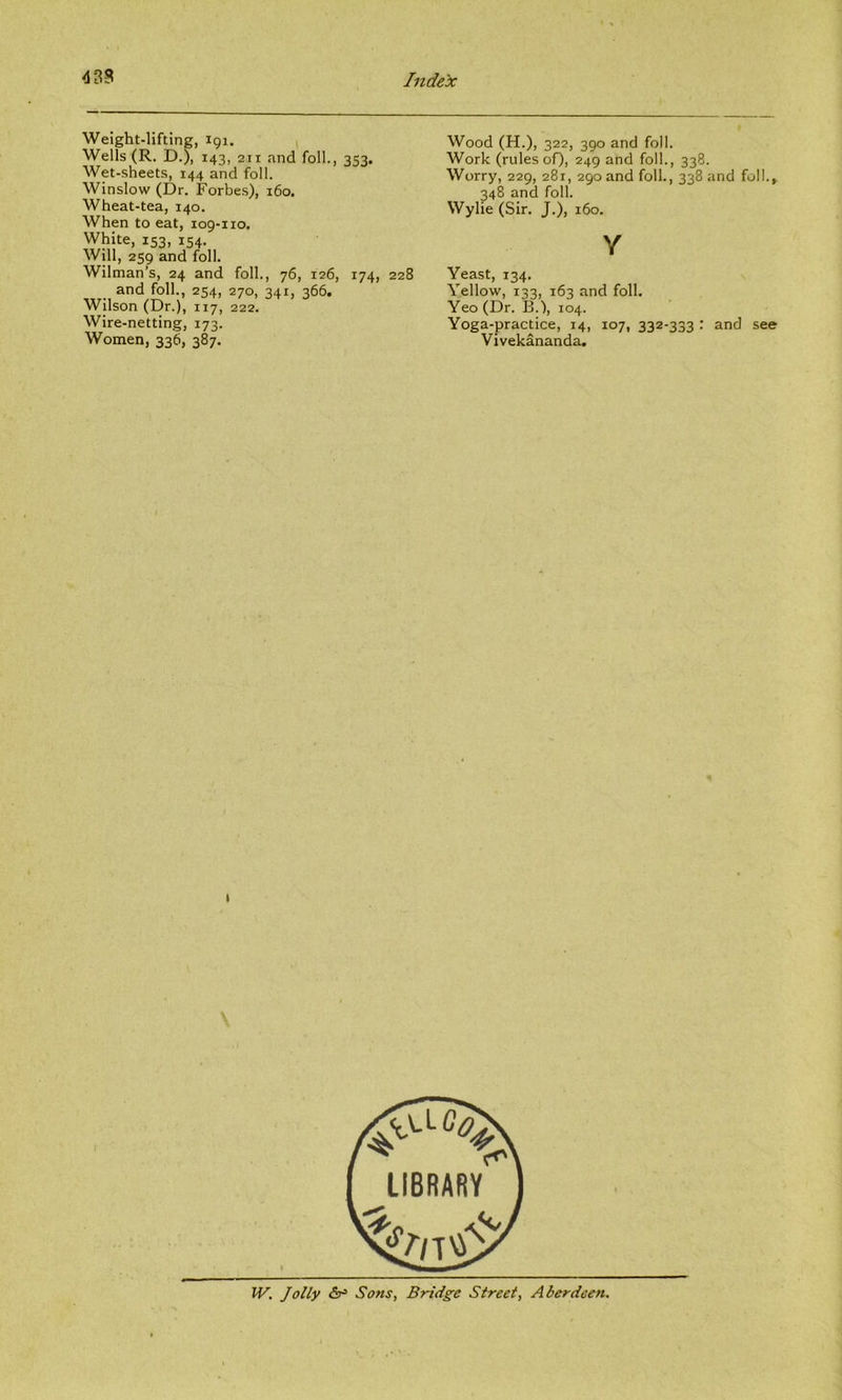 Weight-lifting, 191. Wells (R. D.), 143, 211 and foil., 353. Wet-sheets, 144 and foil. Winslow (Dr. Forbes), 160. Wheat-tea, 140. When to eat, 109-110. White, 153, 154. Will, 259 and foil. Wiltnan’s, 24 and foil., 76, 126, 174, 228 and foil., 254, 270, 341, 366. Wilson (Dr.), 117, 222. Wire-netting, 173. Women, 336, 387. Wood (H.), 322, 390 and foil. Work (rules oQ, 249 and foil., 338. Worry, 229, 281, 290 and foil., 338 and foil., 348 and foil. Wylie (Sir. J.), 160, Y Yeast, 134. Yellow, 133, 163 and foil. Yeo(Dr. B.), 104. Yoga-practice, 14, 107, 332-333 : and see Vivekananda, I W. Jolly £3^ Sons, Bridge Street, Aberdeen.