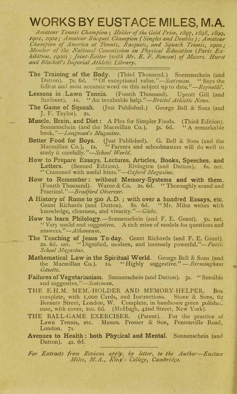 WORKS BY EUSTACE MILES, M.A. Amateur 7'ennis Chavipion ; Holder of the Gold Prize^ iSgj, jSqS, iSgg, jgoi, igo2; Amateur Racgtiet Champioit (Singles andDotibles); Amateur Champion of America at Tennis, Pacqtiets, ajid Squash Tennis, igoo; Member of the National' Commission on Physical Education {Paris Ex- hibition, /goo) ; Joint-Editor {with Mr. E. F. Benson) of Messrs. Hurst and Blacketfs Imperial Athletic Library. The Training of the Body. (Third Thousand.) Sonnenschein (and Dution). 7s. 6d. “ Of exceptional value.”—Scotsman. “ Says the fullest and most accurate word on this subject up to date.”—Reynolds'. Lessons in Lawn Tennis. (Fourth Thousand). Upcott Gill (and Scribner), is. “ An invaluable help.”—Bristol AtlUetic News. The Game of Squash. (Just Published.) George Bell & Sons (and J. F. Taylor). 2s. Muscle, Brain, and Diet: A Plea for Simpler Foods. (Third Edition). Sonnenschein (and the Macmillan Co.). 3s. 6d. “A remarkable book. —Longman's Magazine. Better Food for Boys. (Just Published). G. Bell & Sons (and the Macmillan Co.), is. “Parents and schoolmasters will do well to study it carefully.”—School World. How to Prepare Essays, Lectures, Articles, Books, Speeches, and Letters. (Second Edition). Rivington (and Dutton). 6s. net. “ Crammed with useful hints.”—Oxford Magazine. How to Remember: without Memory-Systems and with them. (Fourth Thousand). Warne & Co. 2s. 6d. “ Thoroughly sound and Practical.”—Bradford Observer. A History of Rome to 500 A. D. ; with over a hundred Essays, etc. Grant Richards (and Dutton). 8s. 6d. “Mr. Miles writes with knowledge, clearness, and vivacity.”—Globe. How to learn Philology.—Sonnenschein (and F. E. Grant). 5s. net. “ Very useful and suggestive. A rich mine of models for questions and ans w e rs.’—A thenceum. The Teaching of Jesus To-day. Grant Richards (and F. E. Grant). 2S. 6d. net. “Dignified, modern, and intensely powerful.”—Public School Magazine. Mathematical Law in the Spiritual World. George Bell & Sons (and the Macmillan Co.). is. “ Flighly suggestive.” — Birmingham Gazette. Failures of Vegetarianism. Sonnenschein (and Dutton). 3s. “Sensible and suggestive. ”—Scotsman. THE E.H.M. MEM.'-HOLDER AND MEMORY-HELPER. Box complete, with 1,000 Cards, and Instructions. Stone & Sons, 62 Berners Street, London, W. Complete, in handsome green polished case, with cover, los. 6d. (McHugh, 42nd Street, New York). TI-IE BALL-GAxME EXERCISER. (Patent). For the practice of Lawn Tennis, etc. Messrs. Prosser & Son, Pentonville Road, London. 7s. Avenues to Health : both Physical and Mental. Sonnenschein (and Dutton), 4s. 6d. For Extracts from Reviews apply, by letter, to the Author—Eustace Miles, M.A., /ling's College, Cambridge.
