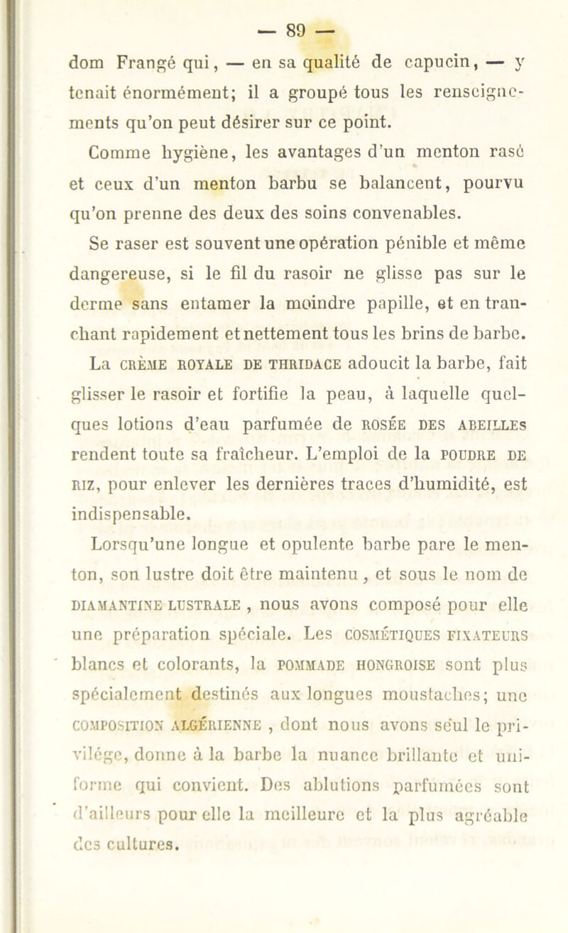 dom Frangé qui, — en sa qualité de capucin, — y tenait énormément; il a groupé tous les renseigne- ments qu’on peut désirer sur ce point. Comme hygiène, les avantages d’un menton rasé et ceux d’un menton barbu se balancent, pourvu qu’on prenne des deux des soins convenables. Se raser est souvent une opération pénible et même dangereuse, si le fil du rasoir ne glisse pas sur le derme sans entamer la moindre papille, et en tran- chant rapidement et nettement tous les brins de barbe. La CRÈ.UE ROYALE DE THRiDACE adoucit la barbe, fait glisser le rasoir et fortifie la peau, à laquelle quel- ques lotions d’eau parfumée de rosée des abeilles rendent toute sa fraîcheur. L’emploi de la poudre de RIZ, pour enlever les dernières traces d’humidité, est indispensable. Lorsqu’une longue et opulente barbe pare le men- ton, son lustre doit être maintenu , et sous le nom de DiAMANTiNE LUSTRALE , nous avoiîs composé pour elle une préparation spéciale. Les cosmétiques fixateurs blancs et colorants, la pommade hongroise sont plus spécialement destinés aux longues moustaches; une COMPOSITION algérienne , dont nous avons seul le pri- vilège, donne à la barbe la nuance brillante et uni- forme qui convient. Des ablutions parfumées sont d’ailleurs pour elle la meilleure et la plus agréable des cultures.