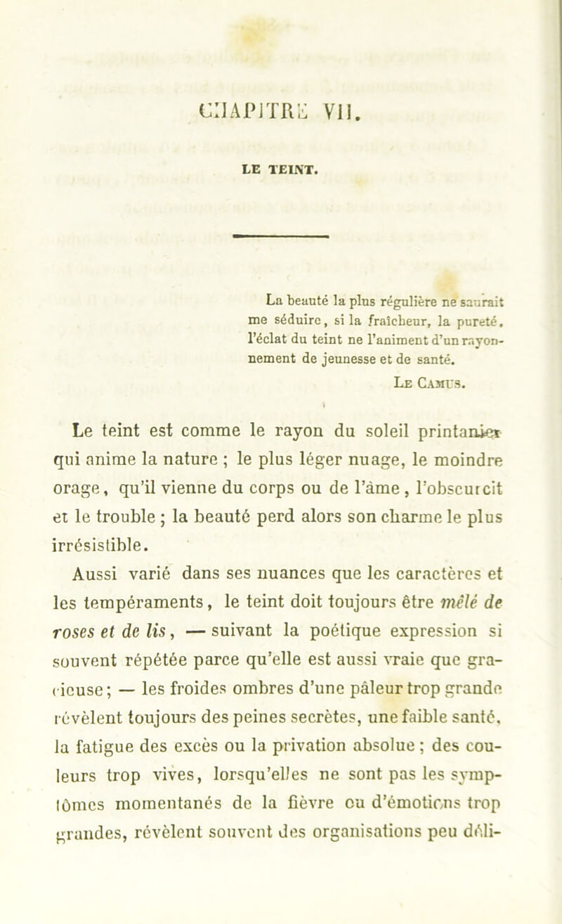 ciJAPjTR;-: Vil. LE TEINT. La beauté la plus régulière ne saurait me séduire, si la fraîcheur, la pureté, l’éclat du teint ne l’animent d’un rayon- nement de jeunesse et de santé. Le Camus. Le teint est comme le rayon du soleil printaniei qui anime la nature ; le plus léger nuage, le moindre orage, qu’il vienne du corps ou de l’àme , l’obscurcit et le trouble ; la beauté perd alors son charme le plus irrésistible. Aussi varié dans ses nuances que les caractères et les tempéraments, le teint doit toujours être mêlé de roses et de lis, — suivant la poétique expression si souvent répétée parce qu’elle est aussi vraie que gra- cieuse ; — les froides ombres d’une pâleur trop grande révèlent toujours des peines secrètes, une faible santé, la fatigue des excès ou la privation absolue ; des cou- leurs trop vives, lorsqu’elles ne sont pas les symp- tômes momentanés de la fièvre ou d’émotiens trop grandes, révèlent souvent des organisations peu déli-