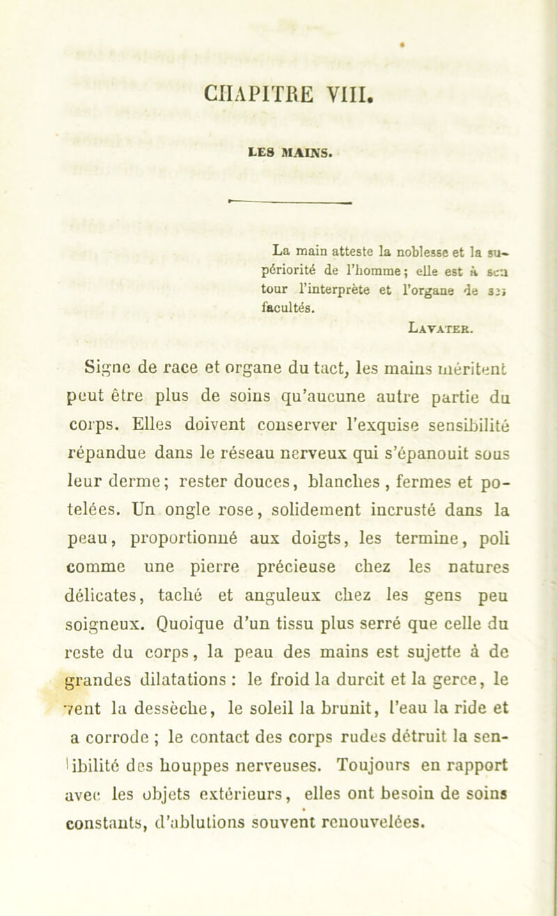 CHAPITRE VIII. LES MAINS. La main atteste la noblesse et la su- périorité de l’homme ; elle est à sca tour l’interprète et l’organe de su facultés. Lavatee. Signe de race et organe du tact, les mains méritent peut être plus de soins qu’aucune autre partie du corps. Elles doivent conserver l’exquise sensibilité répandue dans le réseau nerveux qui s’épanouit sous leur derme ; rester douces, blanches , fermes et po- telées. Un ongle rose, solidement incrusté dans la peau, proportionné aux doigts, les termine, poli comme une pierre précieuse chez les natures délicates, taché et anguleux chez les gens peu soigneux. Quoique d’un tissu plus serré que celle du reste du corps, la peau des mains est sujette à de grandes dilatations : le froid la durcit et la gerce, le vent la dessèche, le soleil la brunit, l’eau la ride et a corrode ; le contact des corps rudes détruit la sen- Ubilité des houppes nerveuses. Toujours en rapport avec les objets extérieurs, elles ont besoin de soins constants, d’ablutions souvent renouvelées.