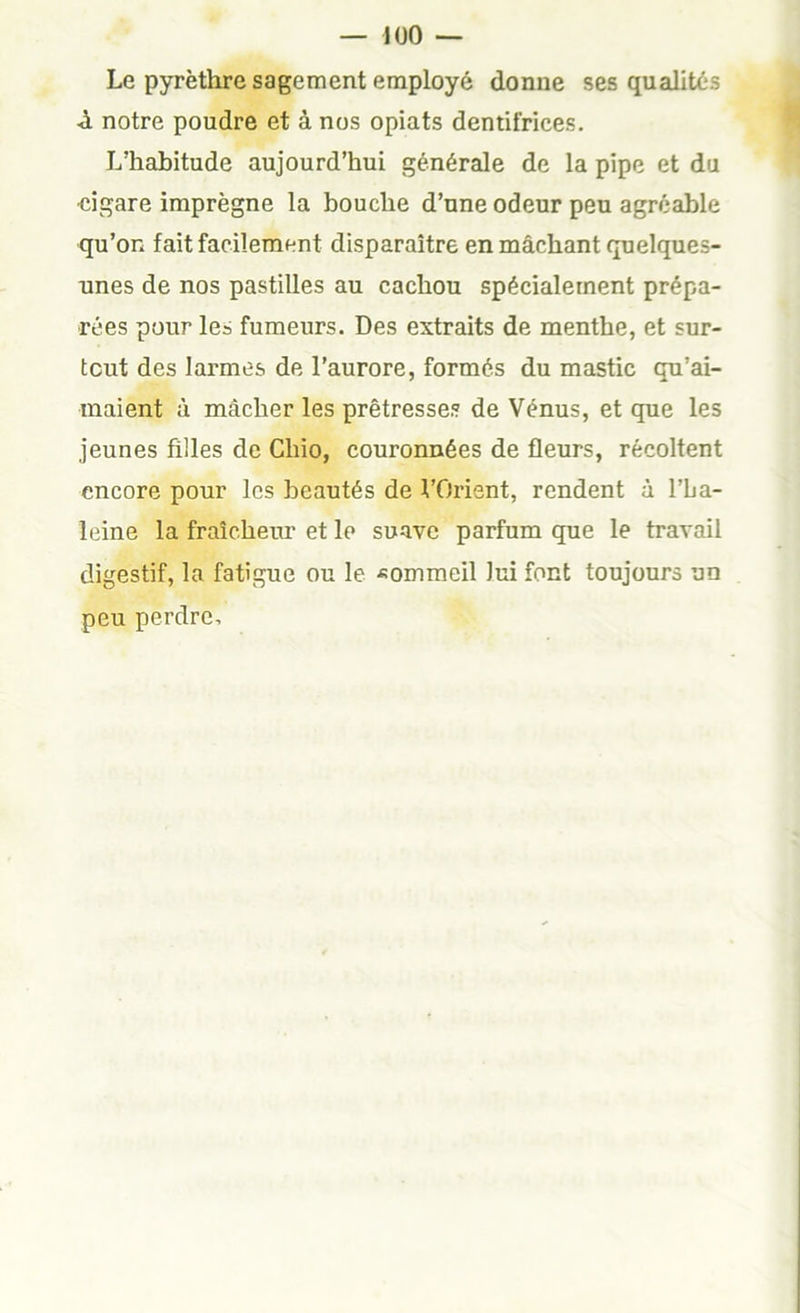 Le pyrèthre sagement employé donne ses qualités ■à notre poudre et à nos opiats dentifrices. L’habitude aujourd’hui générale de la pipe et du eigare imprègne la bouche d’une odeur peu agréable qu’on fait facilement disparaître en mâchant quelques- unes de nos pastilles au cachou spécialement prépa- rées pour les fumeurs. Des extraits de menthe, et sur- tout des larmes de l’aurore, formés du mastic qu’ai- maient à mâcher les prêtresses de Vénus, et que les jeunes filles de Chio, couronnées de fleurs, récoltent encore pour les beautés de VOrient, rendent à l’ba- leine la fraîcheiu’ et le suave parfum que le travail digestif, la fatigue ou le ■«ommeil lui font toujours un peu perdre.