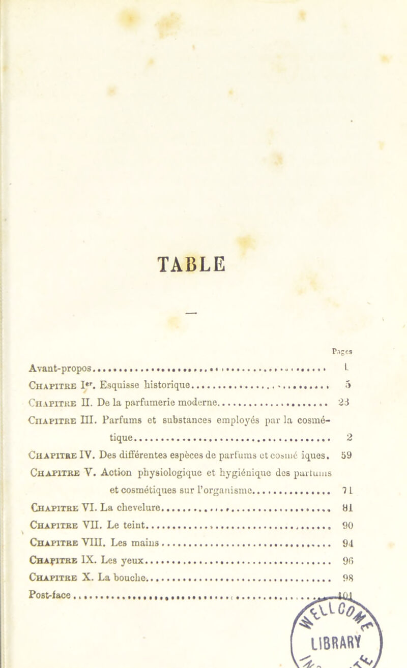 TABLE Piges Avaut-propos > I. Chapitre I*'. Esquisse historique 5 Chapitre II. De la parfumerie moderne 23 Chapitre III. Parfums et substances employés par la cosmé- tique 2 Chapitre IV. Des différentes espèces de parfums ctcosmé iques. 59 Chapitre V. Action physiologique et hygiénique des parlums et cosmétiques sur l’organisme 71 Chapitre VI. La chevelure Ui Chapitre YII. Le teint 90 Chapitre VllI. Les mains 94 Chapitre IX. Les yeux 90 Chapitre X. La bouche. 98 Post-face