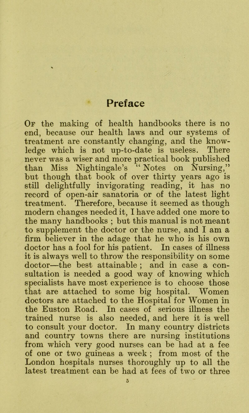 Of the making of health handbooks there is no end, because our health laws and our systems of treatment are constantly changing, and the know- ledge which is not up-to-date is useless. There never was a wiser and more practical book published than Miss Nightingale’s “ Notes on Nursing,” but though that book of over thirty years ago is still delightfully invigorating reading, it has no record of open-air sanatoria or of the latest light treatment. Therefore, because it seemed as though modern changes needed it, I have added one more to the many handbooks ; but this manual is not meant to supplement the doctor or the nurse, and I am a firm believer in the adage that he who is his own doctor has a fool for his patient. In cases of illness it is always well to throw the responsibility on some doctor—the best attainable ; and in case a con- sultation is needed a good way of knowing which specialists have most experience is to choose those that are attached to some big hospital. Women doctors are attached to the Hospital for Women in the Euston Road. In cases of serious illness the trained nurse is also needed, and here it is well to consult your doctor. In many country districts and country towns there are nursing institutions from which very good nurses can be had at a fee of one or two guineas a week ; from most of the London hospitals nurses thoroughly up to all the latest treatment can be had at fees of two or three