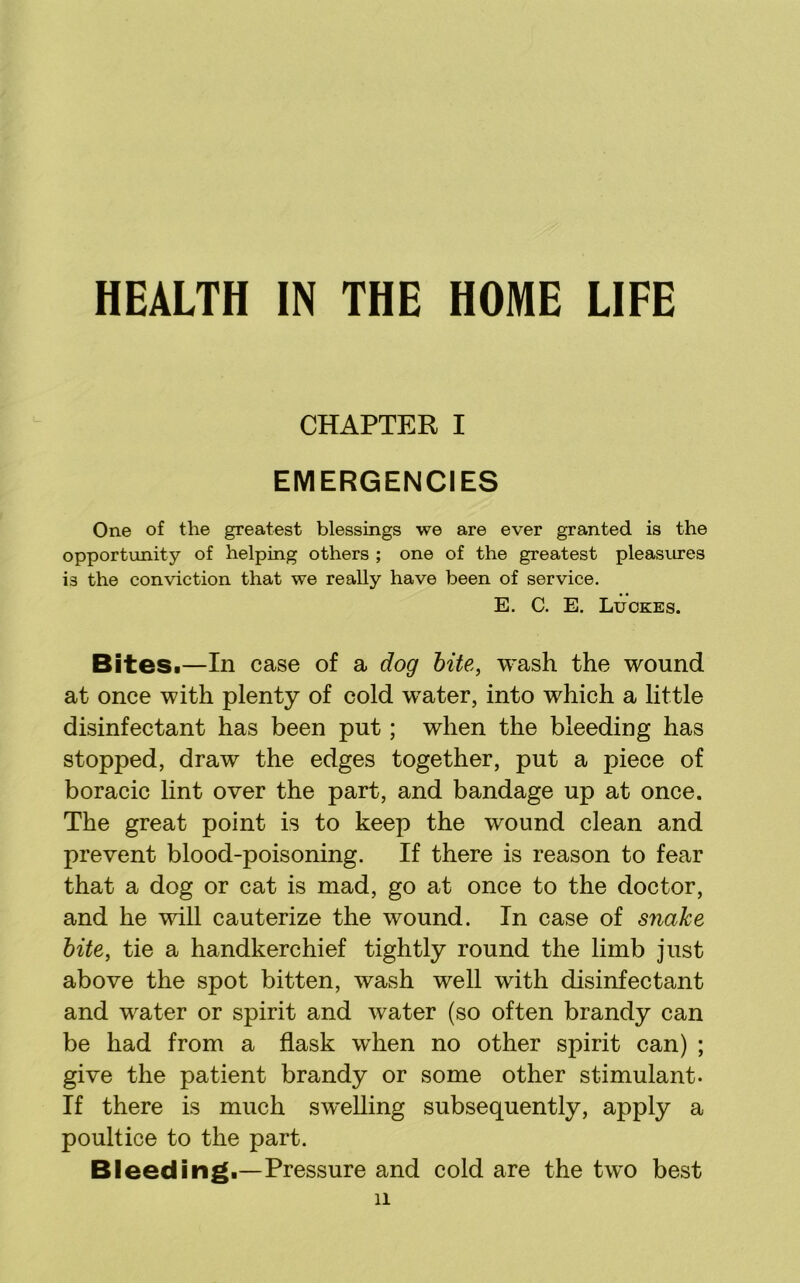 HEALTH IN THE HOME LIFE CHAPTER I EMERGENCIES One of the greatest blessings we are ever granted is the opportunity of helping others ; one of the greatest pleasures is the conviction that we really have been of service. E. C. E. Luokes. BiteSi—In case of a dog bite, wash the wound at once with plenty of cold water, into which a little disinfectant has been put; when the bleeding has stopped, draw the edges together, put a piece of boracic lint over the part, and bandage up at once. The great point is to keep the wound clean and prevent blood-poisoning. If there is reason to fear that a dog or cat is mad, go at once to the doctor, and he will cauterize the wound. In case of snake bite, tie a handkerchief tightly round the limb just above the spot bitten, wash well with disinfectant and water or spirit and water (so often brandy can be had from a flask when no other spirit can) ; give the patient brandy or some other stimulant. If there is much swelling subsequently, apply a poultice to the part. Bleeding.—Pressure and cold are the two best