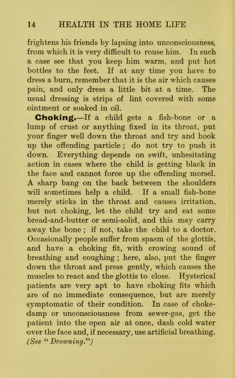 frightens his friends by lapsing into unconsciousness, from which it is very difficult to rouse him. In such a case see that you keep him warm, and put hot bottles to the feet. If at any time you have to dress a burn, remember that it is the air which causes pain, and only dress a little bit at a time. The usual dressing is strips of lint covered with some ointment or soaked in oil. Choking.—If a child gets a fish-bone or a lump of crust or anything fixed in its throat, put your finger well down the throat and try and hook up the offending particle ; do not try to push it down. Everything depends on swift, unhesitating action in cases where the child is getting black in the face and cannot force up the offending morsel. A sharp bang on the back between the shoulders will sometimes help a child. If a small fish-bone merely sticks in the throat and causes irritation, but not choking, let the child try and eat some bread-and-butter or semi-solid, and this may carry away the bone ; if not, take the child to a doctor. Occasionally people suffer from spasm of the glottis, and have a choking fit, with crowing sound of breathing and coughing ; here, also, put the finger down the throat and press gently, which causes the muscles to react and the glottis to close. Hysterical patients are very apt to have choking fits which are of no immediate consequence, but are merely symptomatic of their condition. In case of choke- damp or unconsciousness from sewer-gas, get the patient into the open air at once, dash cold water over the face and, if necessary, use artificial breathing. (See Drowning.^*)