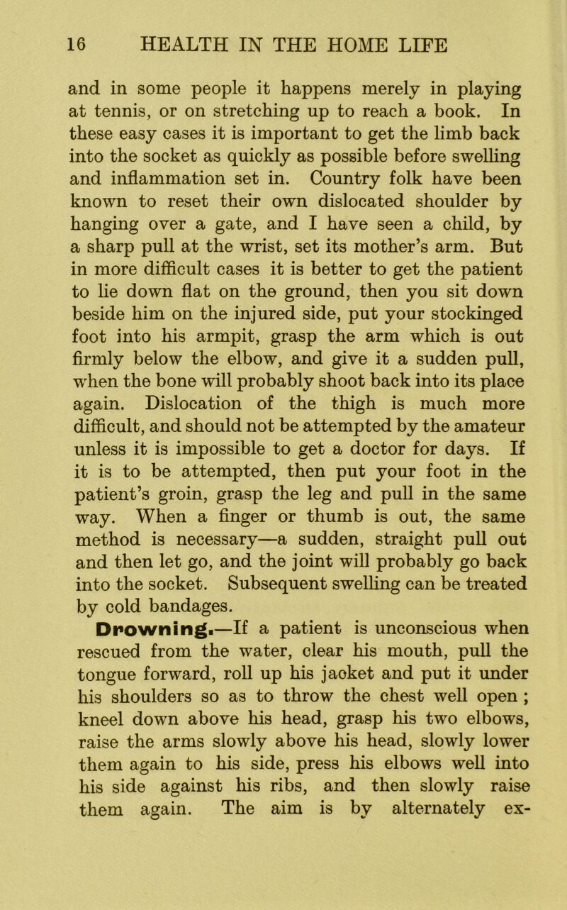 and in some people it happens merely in playing at tennis, or on stretching up to reach a book. In these easy cases it is important to get the limb back into the socket as quickly as possible before swelling and inflammation set in. Country folk have been known to reset their own dislocated shoulder by hanging over a gate, and I have seen a child, by a sharp pull at the wrist, set its mother’s arm. But in more difficult cases it is better to get the patient to lie down flat on the ground, then you sit down beside him on the injured side, put your stockinged foot into his armpit, grasp the arm which is out flrmly below the elbow, and give it a sudden puU, when the bone will probably shoot back into its place again. Dislocation of the thigh is much more difficult, and should not be attempted by the amateur unless it is impossible to get a doctor for days. If it is to be attempted, then put your foot in the patient’s groin, grasp the leg and pull in the same way. When a Anger or thumb is out, the same method is necessary—a sudden, straight pull out and then let go, and the joint will probably go back into the socket. Subsequent swelling can be treated by cold bandages. Drowningi—If a patient is unconscious when rescued from the water, clear his mouth, pull the tongue forward, roll up his jacket and put it under his shoulders so as to throw the chest well open ; kneel down above his head, grasp his two elbows, raise the arms slowly above his head, slowly lower them again to his side, press his elbows well into his side against his ribs, and then slowly raise them again. The aim is by alternately ex-