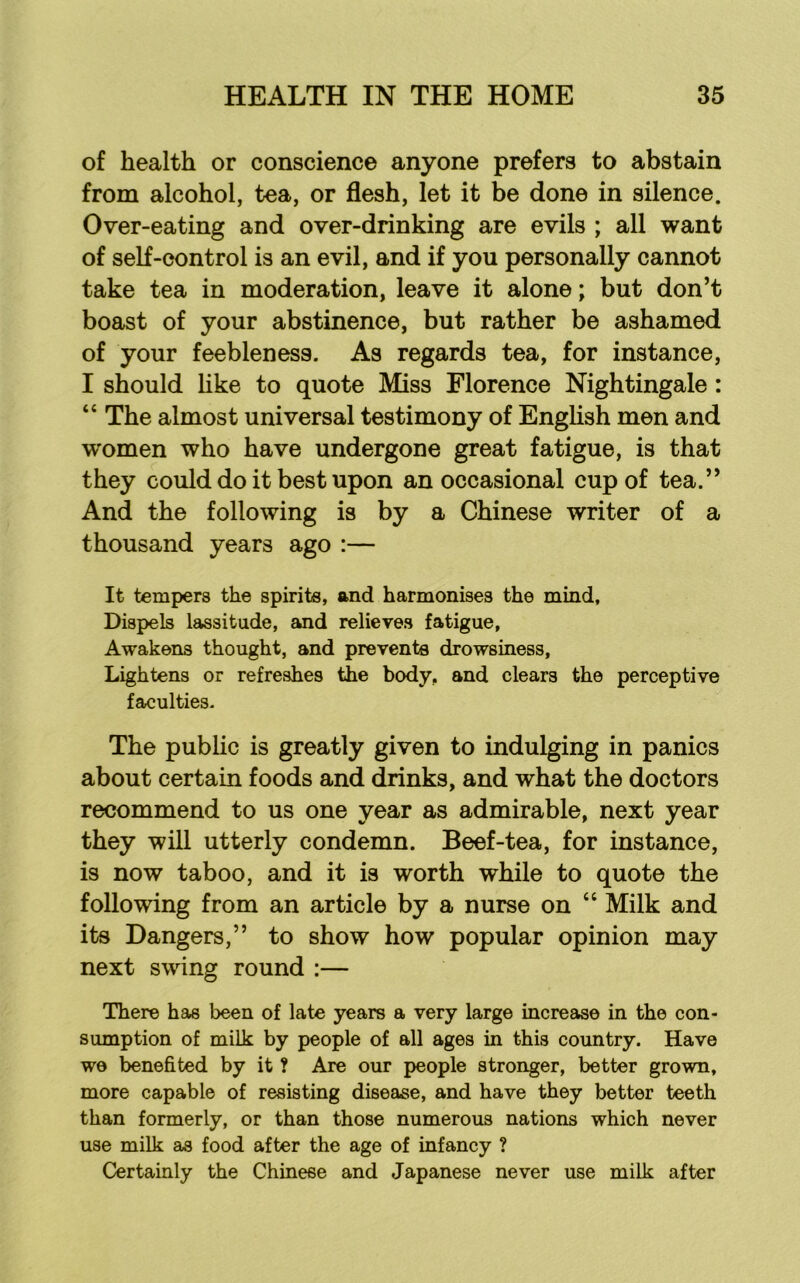 of health or conscience anyone prefers to abstain from alcohol, tea, or flesh, let it be done in silence. Over-eating and over-drinking are evils ; all want of self-control is an evil, and if you personally cannot take tea in moderation, leave it alone; but don’t boast of your abstinence, but rather be ashamed of your feebleness. As regards tea, for instance, I should hke to quote Miss Florence Nightingale: “ The almost universal testimony of Enghsh men and women who have undergone great fatigue, is that they could do it best upon an occasional cup of tea.” And the following is by a Chinese writer of a thousand years ago :— It tempers the spirits, and harmonises the mind. Dispels lassitude, and relieves fatigue, Awakens thought, and prevents drowsiness. Lightens or refreshes the body, and clears the perceptive faculties- The public is greatly given to indulging in panics about certain foods and drinks, and what the doctors recommend to us one year as admirable, next year they will utterly condemn. Beef-tea, for instance, is now taboo, and it is worth while to quote the following from an article by a nurse on “ Milk and its Dangers,” to show how popular opinion may next swing round :— There has been of late years a very large increase in the con- sumption of milk by people of all ages in this country. Have W0 benefited by it ? Are our people stronger, better grown, more capable of resisting disease, and have they better teeth than formerly, or than those numerous nations which never use milk as food after the age of infancy ? Certainly the Chinese and Japanese never use milk after