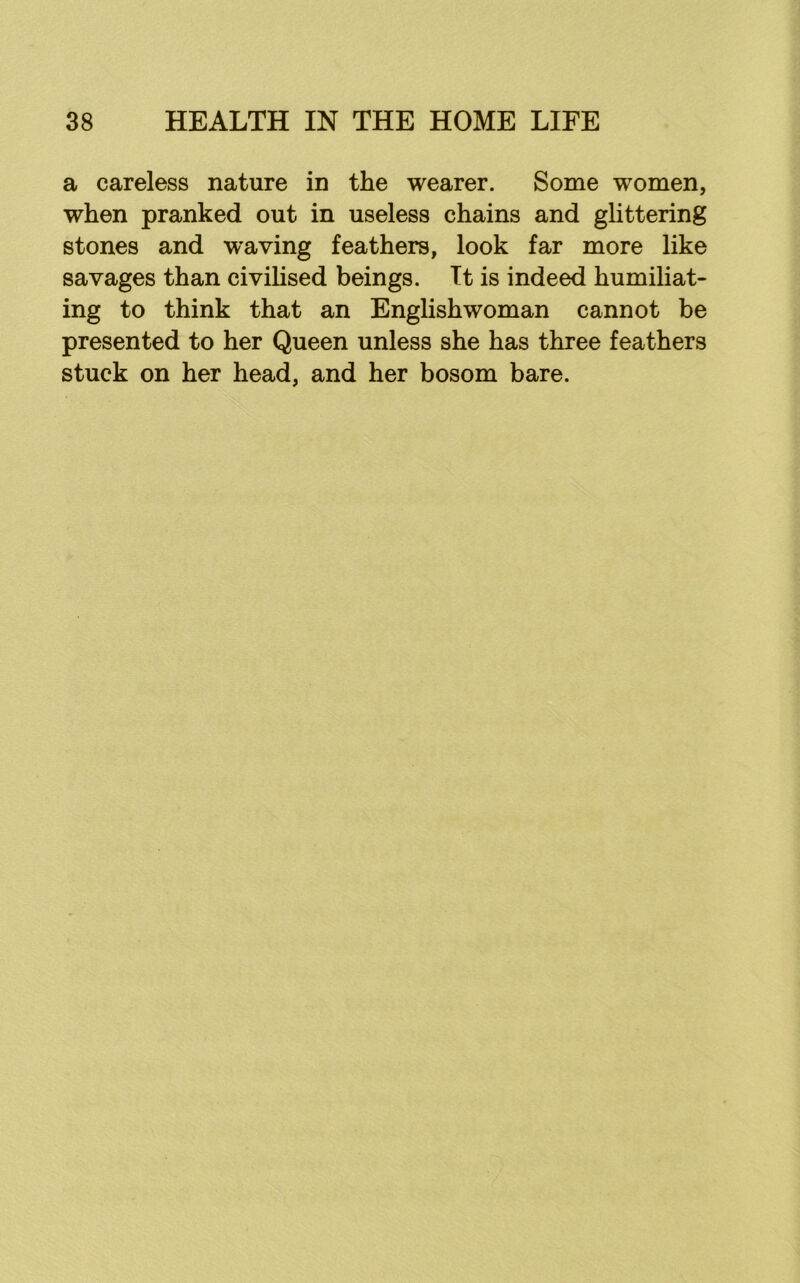 a careless nature in the wearer. Some women, when pranked out in useless chains and glittering stones and waving feathers, look far more like savages than civihsed beings. It is indeed humiliat- ing to think that an Englishwoman cannot be presented to her Queen unless she has three feathers stuck on her head, and her bosom bare.