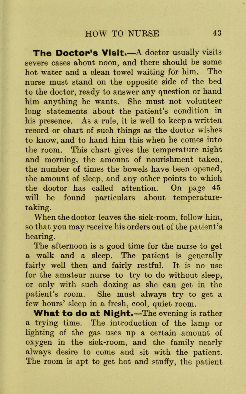 The Doctor’s Visit*—A doctor usually visits severe cases about noon, and there should be some hot water and a clean towel waiting for him. The nurse must stand on the opposite side of the bed to the doctor, ready to answer any question or hand him anything he wants. She must not volunteer long statements about the patient’s condition in his presence. As a rule, it is well to keep a written record or chart of such things as the doctor wishes to know, and to hand him this when he comes into the room. This chart gives the temperature night and morning, the amount of nourishment taken, the number of times the bowels have been opened, the amount of sleep, and any other points to which the doctor has called attention. On page 45 vdll be found particulars about temperature- taking. When the doctor leaves the sick-room, follow him, so that you may receive his orders out of the patient’s hearing. The afternoon is a good time for the nurse to get a walk and a sleep. The patient is generally fairly well then and fairly restful. It is no use for the amateur nurse to try to do without sleep, or only with such dozing as she can get in the patient’s room. She must always try to get a few hours’ sleep in a fresh, cool, quiet room. What to do at Night .—The evening is rather a trying time. The introduction of the lamp or lighting of the gas uses up a certain amount of oxygen in the sick-room, and the family nearly always desire to come and sit with the patient. The room is apt to get hot and stuffy, the patient