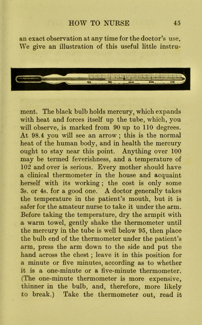 an exact observation at any time for the doctor’s use. We give an illustration of this useful little instru- ment. The black bulb holds mercury, which expands with heat and forces itself up the tube, which, you will observe, is marked from 90 up to 110 degrees. At 98.4 you will see an arrow ; this is the normal heat of the human body, and in health the mercury ought to stay near this point. Anything over 100 may be termed feverishness, and a temperature of 102 and over is serious. Every mother should have a clinical thermometer in the house and acquaint herself with its working ; the cost is only some 3s. or 4s. for a good one. A doctor generally takes the temperature in the patient’s mouth, but it is safer for the amateur nurse to take it under the arm. Before taking the temperature, dry the armpit with a warm towel, gently shake the thermometer until the mercury in the tube is well below 95, then place the bulb end of the thermometer under the patient’s arm, press the arm down to the side and put the hand across the chest; leave it in this position for a minute or five minutes, according as to whether it is a one-minute or a five-minute thermometer. (The one-minute thermometer is more expensive, thinner in the bulb, and, therefore, more likely to break.) Take the thermometer out, read it