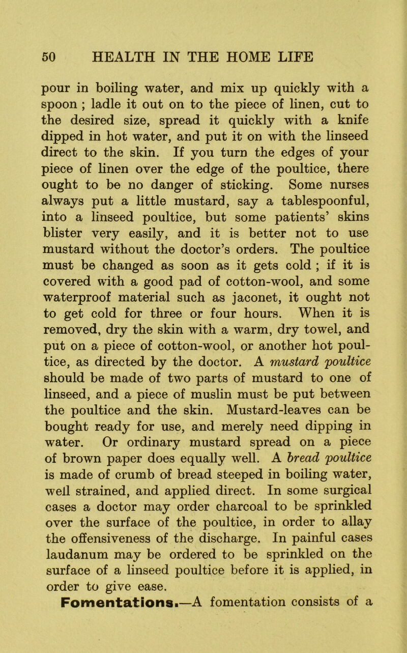 pour in boiling water, and mix up quickly with a spoon ; ladle it out on to the piece of linen, cut to the desired size, spread it quickly with a knife dipped in hot water, and put it on with the linseed direct to the skin. If you turn the edges of your piece of linen over the edge of the poultice, there ought to be no danger of sticking. Some nurses always put a little mustard, say a tablespoonful, into a linseed poultice, but some patients’ skins blister very easily, and it is better not to use mustard without the doctor’s orders. The poultice must be changed as soon as it gets cold ; if it is covered with a good pad of cotton-wool, and some waterproof material such as jaconet, it ought not to get cold for three or four hours. When it is removed, dry the skin with a warm, dry towel, and put on a piece of cotton-wool, or another hot poul- tice, as directed by the doctor. A mustard poultice should be made of two parts of mustard to one of linseed, and a piece of muslin must be put between the poultice and the skin. Mustard-leaves can be bought ready for use, and merely need dipping in water. Or ordinary mustard spread on a piece of brown paper does equally well. A bread poultice is made of crumb of bread steeped in boiling water, well strained, and applied direct. In some surgical cases a doctor may order charcoal to be sprinkled over the surface of the poultice, in order to allay the offensiveness of the discharge. In painful cases laudanum may be ordered to be sprinkled on the surface of a linseed poultice before it is applied, in order to give ease. Fomentations!—A fomentation consists of a