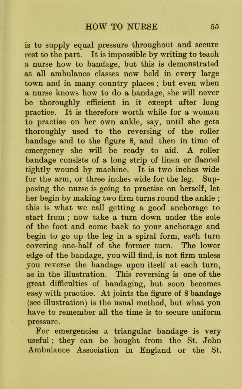 is to supply equal pressure throughout and secure rest to the part. It is impossible by writing to teach a nurse how to bandage, but this is demonstrated at all ambulance classes now held in every large town and in many country places ; but even when a nurse knows how to do a bandage, she will never be thoroughly efficient in it except after long practice. It is therefore worth while for a woman to practise on her own ankle, say, until she gets thoroughly used to the reversing of the roller bandage and to the figure 8, and then in time of emergency she will be ready to aid. A roller bandage consists of a long strip of linen or flannel tightly wound by machine. It is two inches wide for the arm, or three inches wide for the leg. Sup- posing the nurse is going to practise on herself, let her begin by making two firm turns round the ankle ; this is what we call getting a good anchorage to start from ; now take a turn down under the sole of the foot and come back to your anchorage and begin to go up the leg in a spiral form, each turn covering one-half of the former turn. The lower edge of the bandage, you will find, is not firm unless you reverse the bandage upon itself at each turn, as in the illustration. This reversing is one of the great difficulties of bandaging, but soon becomes easy with practice. At joints the figure of 8 bandage (see illustration) is the usual method, but what you have to remember all the time is to secure uniform pressure. For emergencies a triangular bandage is very useful; they can be bought from the St. John Ambulance Association in England or the St.