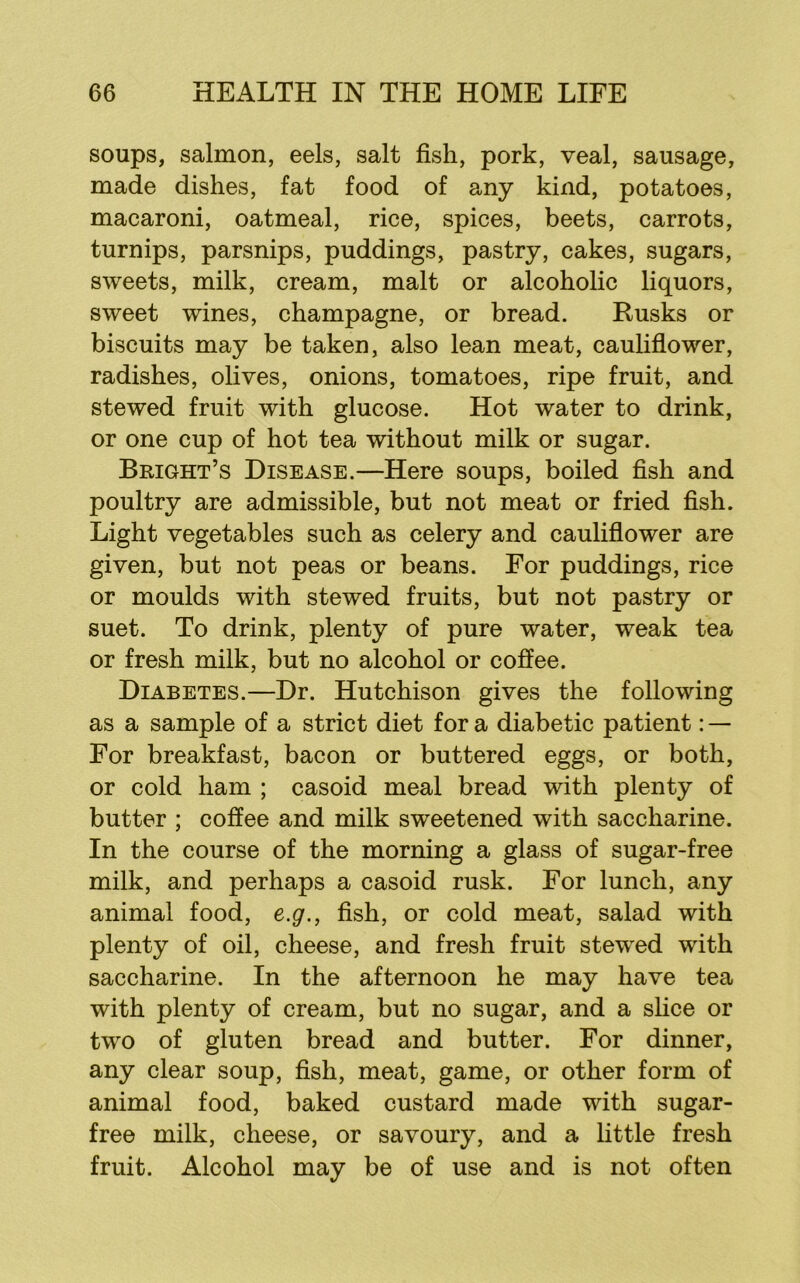 soups, salmon, eels, salt fish, pork, veal, sausage, made dishes, fat food of any kind, potatoes, macaroni, oatmeal, rice, spices, beets, carrots, turnips, parsnips, puddings, pastry, cakes, sugars, sweets, milk, cream, malt or alcoholic liquors, sweet wines, champagne, or bread. Rusks or biscuits may be taken, also lean meat, caulifiower, radishes, olives, onions, tomatoes, ripe fruit, and stewed fruit with glucose. Hot water to drink, or one cup of hot tea without milk or sugar. Bright’s Disease.—Here soups, boiled fish and poultry are admissible, but not meat or fried fish. Light vegetables such as celery and caulifiower are given, but not peas or beans. For puddings, rice or moulds with stewed fruits, but not pastry or suet. To drink, plenty of pure water, weak tea or fresh milk, but no alcohol or coffee. Diabetes.—Dr. Hutchison gives the following as a sample of a strict diet for a diabetic patient: — For breakfast, bacon or buttered eggs, or both, or cold ham ; casoid meal bread with plenty of butter ; coffee and milk sweetened with saccharine. In the course of the morning a glass of sugar-free milk, and perhaps a casoid rusk. For lunch, any animal food, e.g., fish, or cold meat, salad with plenty of oil, cheese, and fresh fruit stewed with saccharine. In the afternoon he may have tea with plenty of cream, but no sugar, and a slice or two of gluten bread and butter. For dinner, any clear soup, fish, meat, game, or other form of animal food, baked custard made with sugar- free milk, cheese, or savoury, and a little fresh fruit. Alcohol may be of use and is not often