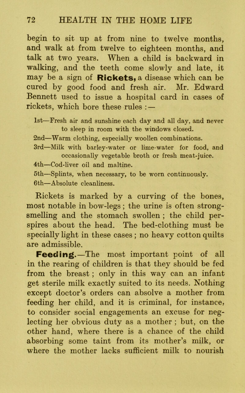 begin to sit up at from nine to twelve months, and walk at from twelve to eighteen months, and talk at two years. When a child is backward in walking, and the teeth come slowly and late, it may be a sign of RicketSi a disease which can be cured by good food and fresh air. Mr. Edward Bennett used to issue a hospital card in cases of rickets, which bore these rules : — 1st—Fresh air and sunshine each day and all day, and never to sleep in room with the windows closed. 2nd—Warm clothing, especially woollen combinations. 3rd—Milk with barley-water or lime-water for food, and occasionally vegetable broth or fresh meat-juice. 4th—Cod-liver oil and maltine. 5th—Splints, when necessary, to be worn continuously. 6th—Absolute cleanliness. Rickets is marked by a curving of the bones, most notable in bow-legs; the urine is often strong- smelling and the stomach swollen ; the child per- spires about the head. The bed-clothing must be specially hght in these cases ; no heavy cotton quilts are admissible. Feeding.—The most important point of all in the rearing of children is that they should be fed from the breast ; only in this w^ay can an infant get sterile milk exactly suited to its needs. Nothing except doctor’s orders can absolve a mother from feeding her child, and it is criminal, for instance, to consider social engagements an excuse for neg- lecting her obvious duty as a mother ; but, on the other hand, where there is a chance of the child absorbing some taint from its mother’s milk, or where the mother lacks sufficient milk to nourish