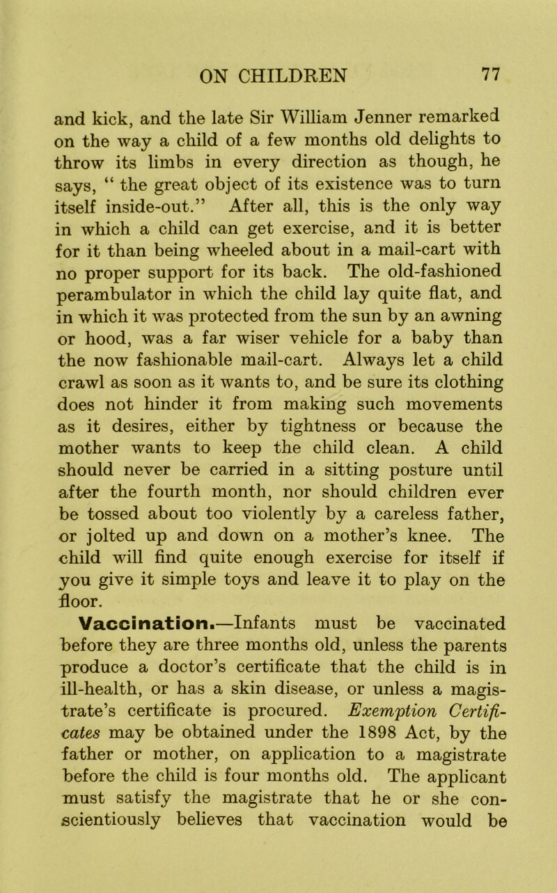 and kick, and the late Sir William Jenner remarked on the way a child of a few months old delights to throw its limbs in every direction as though, he says, “ the great object of its existence was to turn itself inside-out.” After all, this is the only way in which a child can get exercise, and it is better for it than being wheeled about in a mail-cart with no proper support for its back. The old-fashioned perambulator in which the child lay quite flat, and in which it was protected from the sun by an awning or hood, was a far wiser vehicle for a baby than the now fashionable mail-cart. Always let a child crawl as soon as it wants to, and be sure its clothing does not hinder it from making such movements as it desires, either by tightness or because the mother wants to keep the child clean. A child should never be carried in a sitting posture until after the fourth month, nor should children ever be tossed about too violently by a careless father, or jolted up and down on a mother’s knee. The child will find quite enough exercise for itself if you give it simple toys and leave it to play on the floor. Vacci nation!—Infants must be vaccinated before they are three months old, unless the parents produce a doctor’s certificate that the child is in ill-health, or has a skin disease, or unless a magis- trate’s certificate is procured. Exemption Certifi- cates may be obtained under the 1898 Act, by the father or mother, on application to a magistrate before the child is four months old. The applicant must satisfy the magistrate that he or she con- scientiously believes that vaccination would be