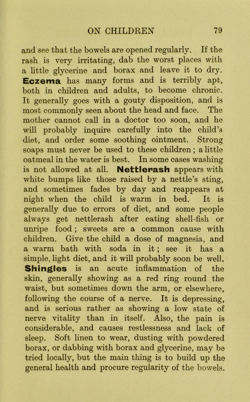 and see that the bowels are opened regularly. If the rash is very irritating, dab the worst places with a little glycerine and borax and leave it to dry. Eczema has many forms and is terribly apt, both in children and adults, to become chronic. It generally goes with a gouty disposition, and is most commonly seen about the head and face. The mother cannot call in a doctor too soon, and he will probably inquire carefully into the child’s diet, and order some soothing ointment. Strong soaps must never be used to these children; a little oatmeal in the water is best. In some cases washing is not allowed at all. Nett I crash appears with white bumps like those raised by a nettle’s sting, and sometimes fades by day and reappears at night when the child is warm in bed. It is generally due to errors of diet, and some people always get nettlerash after eating shell-fish or unripe food; sweets are a common cause with children. Give the child a dose of magnesia, and a warm bath with soda in it; see it has a simple, light diet, and it will probably soon be well. Shingles is an acute inflammation of the skin, generally showing as a red ring round the waist, but sometimes down the arm, or elsewhere, following the course of a nerve. It is depressing, and is serious rather as showing a low state of nerve vitality than in itself. Also, the pain is considerable, and causes restlessness and lack of sleep. Soft linen to wear, dusting with powdered borax, or dabbing with borax and glycerine, may be tried locally, but the main thing is to build up the general health and procure regularity of the bowels.