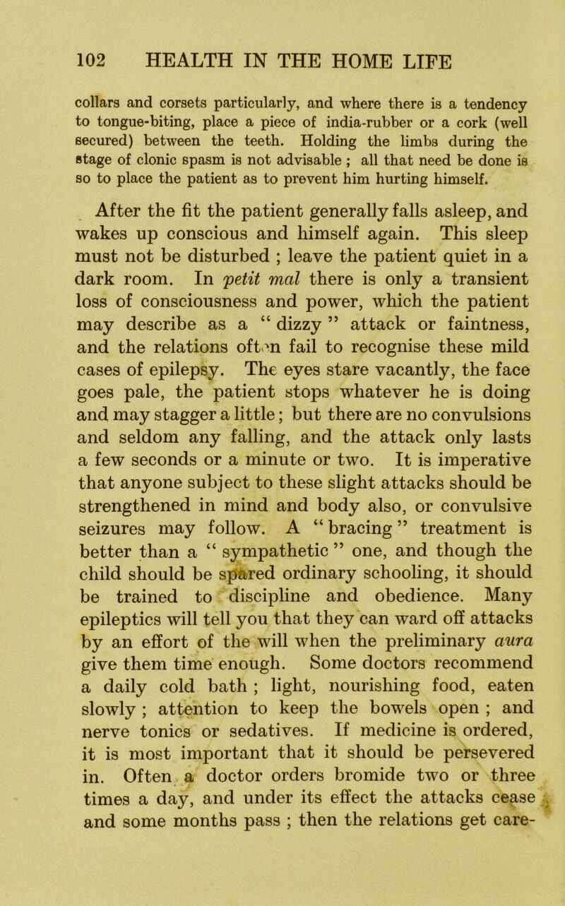collars and corsets particularly, and where there is a tendency to tongue-biting, place a piece of india-rubber or a cork (well secured) between the teeth. Holding the limbs during the stage of clonic spasm is not advisable ; all that need be done is so to place the patient as to prevent him hurting himself. After the fit the patient generally falls asleep, and wakes up conscious and himself again. This sleep must not be disturbed ; leave the patient quiet in a dark room. In ^etit mol there is only a transient loss of consciousness and power, which the patient may describe as a “ dizzy ” attack or faintness, and the relations oft.>n fail to recognise these mild cases of epilepsy. The eyes stare vacantly, the face goes pale, the patient stops whatever he is doing and may stagger a little; but there are no convulsions and seldom any falling, and the attack only lasts a few seconds or a minute or two. It is imperative that anyone subject to these slight attacks should be strengthened in mind and body also, or convulsive seizures may follow. A “ bracing ” treatment is better than a “ sympathetic ” one, and though the child should be spared ordinary schooling, it should be trained to discipline and obedience. Many epileptics will tell you that they can ward off attacks by an effort of the will when the preliminary aura give them time enough. Some doctors recommend a daily cold bath ; light, nourishing food, eaten slowly ; attention to keep the bowels open ; and nerve tonics or sedatives. If medicine is ordered, it is most important that it should be persevered in. Often a doctor orders bromide two or three times a day, and under its effect the attacks cease and some months pass ; then the relations get care-