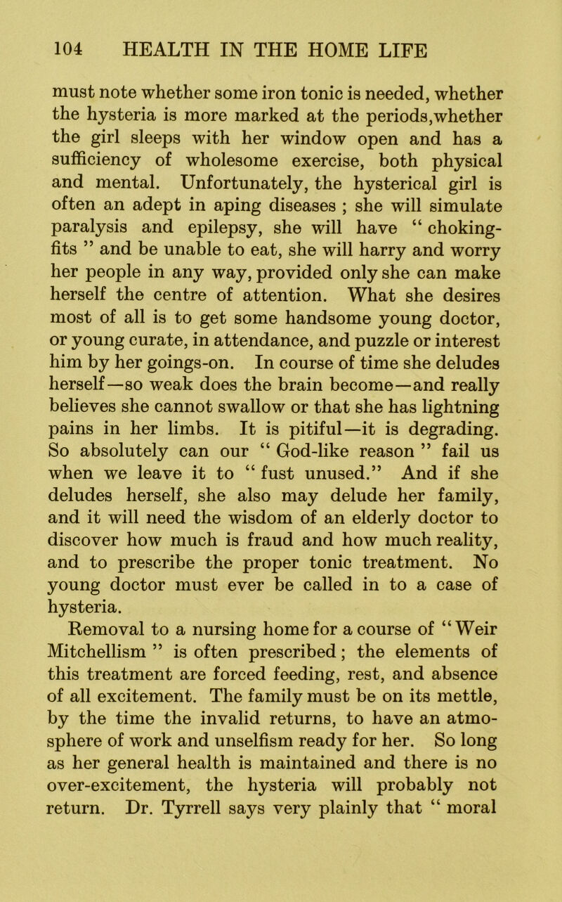 must note whether some iron tonic is needed, whether the hysteria is more marked at the periods,whether the girl sleeps with her window open and has a sufficiency of wholesome exercise, both physical and mental. Unfortunately, the hysterical girl is often an adept in aping diseases ; she will simulate paralysis and epilepsy, she will have “ choking- fits ” and be unable to eat, she will harry and worry her people in any way, provided only she can make herself the centre of attention. What she desires most of all is to get some handsome young doctor, or young curate, in attendance, and puzzle or interest him by her goings-on. In course of time she deludes herself—so weak does the brain become—and really believes she cannot swallow or that she has lightning pains in her limbs. It is pitiful—it is degrading. So absolutely can our “ God-like reason ” fail us when we leave it to “ fust unused.” And if she deludes herself, she also may delude her family, and it will need the wisdom of an elderly doctor to discover how much is fraud and how much reality, and to prescribe the proper tonic treatment. No young doctor must ever be called in to a case of hysteria. Removal to a nursing home for a course of “Weir Mitchellism ” is often prescribed; the elements of this treatment are forced feeding, rest, and absence of all excitement. The family must be on its mettle, by the time the invalid returns, to have an atmo- sphere of work and unselfism ready for her. So long as her general health is maintained and there is no over-excitement, the hysteria will probably not return. Dr. Tyrrell says very plainly that “ moral