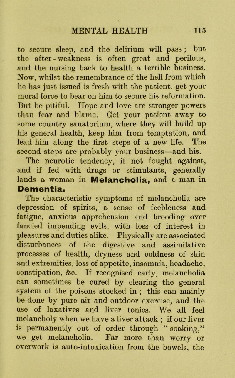 to secure sleep, and the delirium will pass ; but the after - weakness is often great and perilous, and the nursing back to health a terrible business. Now, whilst the remembrance of the hell from which he has just issued is fresh with the patient, get your moral force to bear on him to secure his reformation. But be pitiful. Hope and love are stronger powers than fear and blame. Get your patient away to some country sanatorium, where they will build up his general health, keep him from temptation, and lead him along the first steps of a new life. The second steps are probably your business—and his. The neurotic tendency, if not fought against, and if fed with drugs or stimulants, generally lands a woman in Melancholiai and a man in Dementia. The characteristic symptoms of melancholia are depression of spirits, a sense of feebleness and fatigue, anxious apprehension and brooding over fancied impending evils, with loss of interest in pleasures and duties alike. Physically are associated disturbances of the digestive and assimilative processes of health, dryness and coldness of skin and extremities, loss of appetite, insomnia, headache, constipation, &c. If recognised early, melancholia can sometimes be cured by clearing the general system of the poisons stocked in ; this can mainly be done by pure air and outdoor exercise, and the use of laxatives and liver tonics. We all feel melancholy when we have a liver attack ; if our liver is permanently out of order through “ soaking,” we get melancholia. Far more than worry or overwork is auto-intoxication from the bowels, the