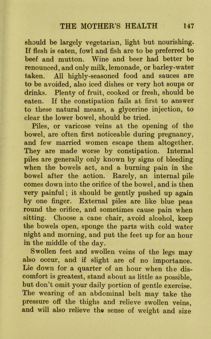 should be largely vegetarian, light but nourishing. If flesh is eaten, fowl and fish are to be preferred to beef and mutton. Wine and beer had better be renounced, and only milk, lemonade, or barley-water taken. All highly-seasoned food and sauces are to be avoided, also iced dishes or very hot soups or drinks. Plenty of fruit, cooked or fresh, should be eaten. If the constipation fails at first to answer to these natural means, a glycerine injection, to clear the lower bowel, should be tried. Piles, or varicose veins at the opening of the bowel, are often first noticeable during pregnancy, and few married women escape them altogether. They are made worse by constipation. Internal piles are generally only known by signs of bleeding when the bowels act, and a burning pain in the bowel after the action. Rarely, an internal pile comes down into the orifice of the bowel, and is then very painful; it should be gently pushed up again by one finger. External piles are like blue peas round the orifice, and sometimes cause pain when sitting. Choose a cane chair, avoid alcohol, keep the bowels open, sponge the parts with cold water night and morning, and put the feet up for an hour in the middle of the day. Swollen feet and swollen veins of the legs may also occur, and if slight are of no importance. Lie down for a quarter of an hour when the dis- comfort is greatest, stand about as little as possible, but don’t omit your daily portion of gentle exercise. The wearing of an abdominal belt may take the pressure off the thighs and relieve swollen veins, and will also relieve the sense of weight and size