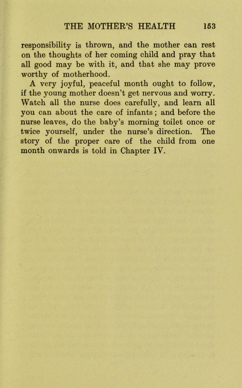 responsibility is thrown, and the mother can rest on the thoughts of her coming child and pray that all good may be with it, and that she may prove worthy of motherhood. A very joyful, peaceful month ought to follow, if the young mother doesn’t get nervous and worry. Watch all the nurse does carefully, and learn all you can about the care of infants; and before the nurse leaves, do the baby’s morning toilet once or twice yourself, under the nurse’s direction. The story of the proper care of the child from one month onwards is told in Chapter IV.
