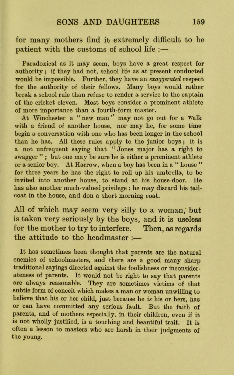 for many mothers find it extremely difficult to be patient with the customs of school life :— Paradoxical as it may seem, boys have a great respect for authority; if they had not, school life as at present conducted would be impossible. Further, they have an exaggerated respect for the authority of their fellows. Many boys would rather break a school rule than refuse to render a service to the captain of the cricket eleven. Most boys consider a prominent athlete of more importance than a fourth-form master. At Winchester a “ new man ’ may not go out for a walk with a friend of another house, nor may he, for some time begin a conversation with one who has been longer in the school than he has. All these rules apply to the junior boys ; it is a not unfrequent saying that “ Jones major has a right to swagger ” ; but one may be sure he is either a prominent athlete or a senior boy. At Harrow, when a boy has been in a “ house ” for three years he has the right to roll up his umbrella, to be invited into another house, to stand at his house-door. He has also another much-valued privilege : he may discard his tail- coat in the house, and don a short morning coat. All of which may seem very silly to a woman,' but is taken very seriously by the boys, and it is useless for the mother to try to interfere. Then, as regards the attitude to the headmaster :— It has sometimes been thought that parents are the natural enemies of schoolmasters, and there are a good many sharp traditional sajdngs directed against the foolishness or inconsider- ateness of parents. It would not be right to say that parents are always reasonable. They are sometimes victims of that subtle form of conceit which makes a man or woman unwilling to believe that his or her child, just because he is his or hers, has or can have committed any serious fault. But the faith of parents, and of mothers especially, in their children, even if it is not wholly justified, is a touching and beautiful trait. It is often a lesson to masters who are harsh in their judgments of the young.