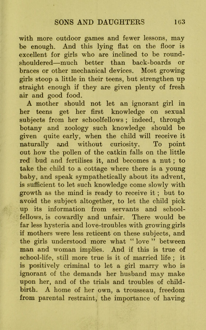 with more outdoor games and fewer lessons, may be enough. And this lying flat on the floor is excellent for girls who are inclined to be round- shouldered—much better than back-boards or braces or other mechanical devices. Most growing girls stoop a little in their teens, but strengthen up straight enough if they are given plenty of fresh air and good food. A mother should not let an ignorant girl in her teens get her first knowledge on sexual subjects from her schoolfellows ; indeed, through botany and zoology such knowledge should be given quite early, when the child will receive it naturally ajid without curiosity. To point out how the pollen of the catkin falls on the little red bud and fertilises it, and becomes a nut ; to take the child to a cottage where there is a young baby, and speak sympathetically about its advent, is sufficient to let such knowledge come slowly with growth as the mind is ready to receive it ; but to avoid the subject altogether, to let the child pick up its information from servants and school- fellows, is cowardly and unfair. There would be far less hysteria and love-troubles with growing girls if mothers were less reticent on these subjects, and the girls understood more what “ love ” between man and woman implies. And if this is true of school-life, still more true is it of married life ; it is positively criminal to let a girl marry who is ignorant of the demands her husband may make upon her, and of the trials and troubles of child- birth. A home of her own, a trousseau, freedom from parental restraint, the importance of having