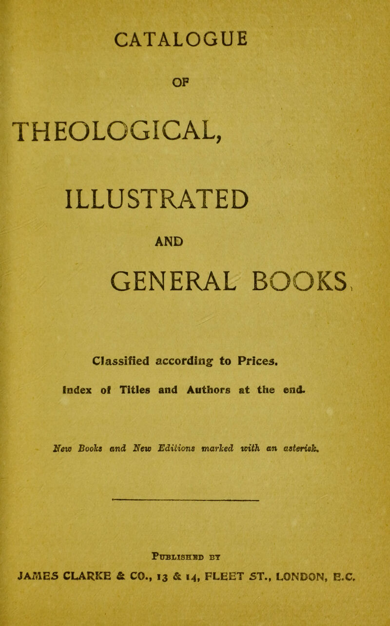 CATALOGUE OF THEOLOGICAL, ILLUSTRATED AND GENERAL BOOKS, Classified according to Prices. Index of Titles and Authors at the end. New Books and New Editions marked with an asterisk. Published bt JAiVlES CLARKE & CO., 13 & M. FLEET ST., LONDON, E.C.