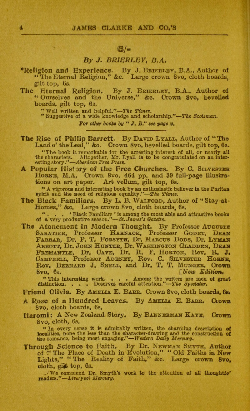 ©/- By J. BRJERLEY, B.A, •Relilgion and Experience. By J. Bbieblby, B.A., Author of “TheEternal Religion,” &c. Large crown 8vo, cloth boards, gilt top, 6s. The Eternal Religion. By J. Bkieblby. B.A., Author of “ Ourselves and the Universe,” &c. Crown 8vo, bevelled boards, gilt top, 6s.  Well written and helpful.”—The Titnes. “ Suggestive of a wide knowledge and scholarship.”—The Scotsman. For other books by ” J. B.” see yage 8. The Rise of Philip Barrett. By David Lyabl, Author of “The Land o’ the Leal,” &c. Crown 8vo, bevelled boards, gilt top, 6s. “The book is rejnarkable for the arresting interest of all, or nearly all the characters. Altogether. Mr. Lyall is to be congratulated on an inter- esting story.”—Aberdeen Free Press. A Popular History of the Free Churches. By C. Silvksticb Hobnb, M.A. Crown 8vo, 464 pp. and 39 full-page illustra- tions on art paper. Art veUum, gilt top, 6s, A vigorous and interesting book by an cnthusiaotio believer in the Puritan spirit and the need of religious equality.”—The Times. The Black Familiars. By L. B. Walfobd, Author of “Stay-at- Homes,” &c. Largo crown 8vo, cloth boards, 6a. “ . . . * Black Familiars ' is among the most able and attractive books of a very productive season.”—St. James's Gazette. The Atonement in Alodern Thought. By Professor Augubi® Sabatibb, Professor Habnaok, Professor Godet, Dean Fabkab, Dr. P. T. Fobsyth, Dr. Mabous Dods, Dr. Lyman Abbott, Dr. John Hunteb, Dr. Washinqton Qbadden, Dean Fbemantle, Dr. Cave, Dr. R. F, Hobton, Rev. R. J< Campbell, Professor Adeney, Rev. C. Silvesteb Hobnb, Rev. Bebnabd J. Snell, and Dr. T. T. Munqee. Crown 8vo, 6s. [A’ein Ediiiont “ This interesting work. . . . Among the writers are men of great distinction. , . . Deserves careful attention.”—The Spectator, Friend Olivia. By Amelia E. Babb. Crown 8vo, cloth boards, 6s« A Rose of a Hundred Leaves. By Amelia E. Babb. Ciown 8vo, cloth boards, 6s. Haromi: A New Zealand Story. By Bannebman Kaye. Crown 8vo, cloth, 6s. “ In every sense It Is admirably written, the charming description of localities, none the less than the character-drawing and the construction of the romance, being most engaging.”—Western Daily Mercury. Through Science to Faith. By Dr. Newman Smyth, Author of The Place of Death in Evolution,” “ Old Faiths in Now Lights,” “ The Reality of Faith,” &o. Large crown 8vo, cloth, gijfb top, 6s. We coroniend Dr. Smyth’s work to the attention of all thoughtfo' readers,—Liverpool Mercury,