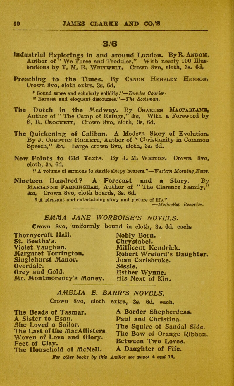 3/6 Industrial Explorings In and around London. ByB. Andou. Author of “ We Tliree and Troddles.” With nearly 100 Ulus* irationa by T, M. R« WhitweIiIm Crown 8vo, elothf 3s. 6d. Preaching to the Times. By Canon Hensley Henson. Crown 8vo. cloth extra, 3s. 6d. Sound sense and scholarly solidity.”—Dundee Courier I' Earnest and eloquent discourses.”—The Scotsman. The Dutch in the Medway. By Chables Maopablanbi Author of “ The Camp of Refuge,” &c. With a Foreword by 8. R. Cbookett. Crown 8vo, cloth, 3s. 6dL The Quickening of Caliban. A Modern Story of Evolution. By J. Compton Riokett, Author of “ Christianity in Common Speech,” &c. Large crown 8vo, cloth, 3s. 6d. New Points to Old Texts. By J. M. Whiton, Crown 8vo, cloth, 3s. 6d. A volume of sermons to startle sleepy hearers.”—Western Morning,NeteSt Nineteen Hundred? A Forecast and a Story. By Mabiannk Fabningham, Author of “ The Clarence Family,” &e. Crown 8vo, cloth boards, 3s. 6d. A pleasant and entertaining story and picture of lifo.' —Methodist Recorder, EMMA JANE WORBOISE’S NOVELS. Crown 8vo, uniformly bound in cloth, 3s. 6d. eachi Thornycroft Hall. St. Beetha’s. Violet Vaughan. Margaret Torrington. Singlehurst Manor. Overdale. Grey and .Gold. Mr. Montmorency’s Money. Nobly Born. Chrystabel. Millicent Kendrick. Robert Wreford’s Daughter. Joan Carlsbroke. Sissie. Esther Wynne* His Next of Kin. AMELIA E. BARR*S NOVELS. Crown 8vo, cloth extra, 3s. 6d. each. The Beads of Tasmar. A Sister to Esau. She Loved a Sailor. The Last of the MacAIllsters. Woven of Love and Glory. Feet of Clay. The Household of McNeil. For other boohs by this A Border Shepherdess. Paul and Christina. The Squire of Sandal Side. The Bow of Orange Ribbon. Between Two Loves. A Daughter of Fife. Author see yages 4 and 16,