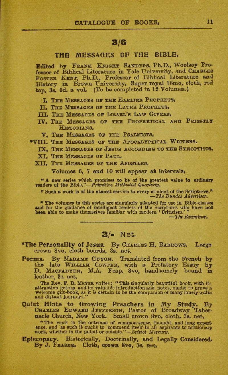 3/6 THE MESSAGES OF THE BIBLE. Edited by Fbaitk Knight Sanders, Ph.D., Woolsey Pro- fessor of Biblical Literature in Yale University, and CHABiiBS Fosteb Kent, Ph.D., Professor of Biblical Literatvire and History in Brown University, Super royal 16mo, cloth, red top, 3a, 6d. a voL (To be completed in 12 Volumes.) L The Messages oe the Earlier Pbophetsi TT, The Messages op the Later Prophets, TTT, The Messages op Israel’s Law Givers^ IV, The Messages op the Prophetical and Priestlt historians, V, The Messages op the Psalmists, •VIH. The Messages op the Apocalyptical Writers. TX, The Messages op Jesus aooordinq to the Synoptists, XI, The Messages op Paul, XTTf The Messages op the Apostles, Volumes 6, 7 and 10 will appear at intervals, ** A new series which proinises to be of the greatest value to ordlaary readers of the Bible.—Primitive Methodist Quarterly, >• Such a work is of the utmost service to every student of the Scriptures.®' —The Dundee Advertiser,  The volumes In this series are singularly adapted for use in Bible-classea and for the guidance of intelligent readers of the Scriptures who have not been able to make themselves familiar with modem ? Criticism.'  —The Examinur, 3/- Net •The Personality of Jesus. By Charles H. Barrows. Large crown 8vo, cloth boards, 3s. net. Poems, By Madame Guyon. Translated from the French by the late William Cowpeb, with a Prefatory Essay by D. Maopadyen, M.A. Fcap, 8vo, handsomely bound in leather, 3s. net. The Rev. F. B. Meteb writes: This singularly beautiful book, with Its attractive get-up and its valuable introduction and notes, ought to prove a welcome gift-book, as it is certain to be the companion of many lonely walks and distant Jouineye.” Quiet Hints to Growing Preachers in My Study. By Charles Edward Jefferson, Pastor of Broadway Taber- nacle Church, New York, Small crown 8vo, cloth, 3s,' net, “ The work Is the outcome of common-sense, thought, and long experi- ence, and 'as such it ought to commend itself to all aspirants to missionary work, whether in the pulpit or outside.—Bristol Mercury, Episcopacy. Historically, Doetrinally, and Legally Considore<L By J, Fraser, Clothi crown 8vo, 3s. no^i