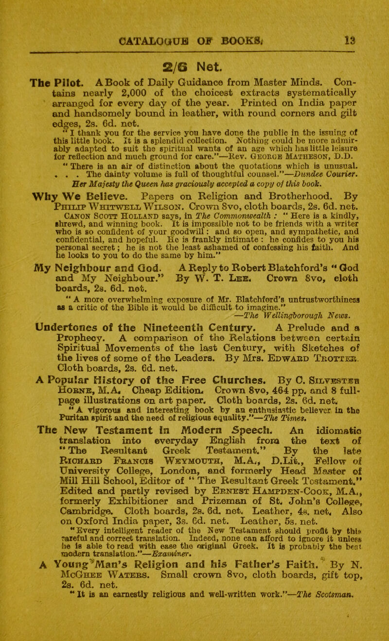 2/6 Net. The Pilot. A Book of Daily Guidance from Master Minds. Con- tains nearly 2,000 of the choicest extracts systematically arranged for every day of the year. Printed on India paper and handsomely bound in leather, with roimd corners and gilt edges, 2s. 6d. net. “ I thank you for the service you have done the public in the issuing of this little book. It is a splendid collection. Nothing could be more admir- ably adapted to suit the spiritual wants of au age which has little leisure for reflection and much ground for care.”—Kev. Geokob Matheson, D.D. ” There is an air of distinction about the quotations which is unusual. . . . ^e dainty volume is full of thoughtful counsel.”—Dundee Courier. Her Majesty the Queen has gradofusly accepted a copy of this book. Why We Believe. Papers on Religion and Brotherhood. By Pmiiip Whitweix WiiiSON. Crown 8vo, cloth boards, 2s. 6d. net. Canon Scott Holland says, in The Commonwealth : “ Here is a kindly, shrewd, and winning book. It is impossible not to be friends with a writer who is so confident of your goodwill: and so open, and sympathetic, and confidential, and hopeful. He is frankly intimate ; he confides to you his personal secret; he is not the least ashamed of confessing his faith. And he looks to you to do the same by him.” My Neighbour and God. A Reply to Robert Blatchford’s ** Qod and My Neighbour.** By W. T. Lee. Crown 8vo, cloth boards, 2s. 6d. net.  A more overwhelming exposure of Mr. Blatchford’s untrustworthiness as a critic of the Bible it would be difficult to imagine.” —The Wellingborough News. Undertones of the Nineteenth Century. A Prelude and a Prophecy. A comparison of the Relations between certain Spiritual Movements of the last Century, with Sketches of the lives of some of the Leaders. By Mrs. Edwaed Teottes. Cloth boards, 2s. 6d. net. A Popular History of the Free Churches. By C. Silvbstbb Hobne, M.A« Cheap Edition. Crown 8vo, 464 pp. and 8 full- page illustrations on art paper. Cloth boards, 2s. 6d. net.  A vigorous and interesting book by an enthusiastic believer in the Puritan spirit and the need of redigious equality.”—The Times. The New Testament in Modern Speech. An idiomatio translation into everyday English from the text of  The Resultant Greek Testament.’* By the late Riohaed Fbanois Weymouth, M.A,« D.Lit., Fellow of University College, London, and forrnOTly Head Ma-ster of Mill Hill School, Editor of “ The Resultant Greek Tostamont,** Edited and partly revised by Ernest Hampden-Cook, M.A,, formerly Exhibitioner and Prizeman of St. John’s College, Cambridge. Cloth boards, 2s. 6d. not. Leather, 4s. net. Also on Oxford India paper, 3s. Cd. net. Leather, 6s. net. **Every intelligent reader of the New Testament should profit by this raieful and correct translation. Indeed, none can afford to ignore it unless (le is able to read with ease the original Greek, It is probably the bent modern translation.”—Examiner. A Young^'Man’s Religion and his Father’s Faith. ' By N. McGhee Waters. Small crown 8vo, cloth boards, gift top, 2s. 6d. net. ” It is an earnestly religious and well-written work.”—The Scotsman.