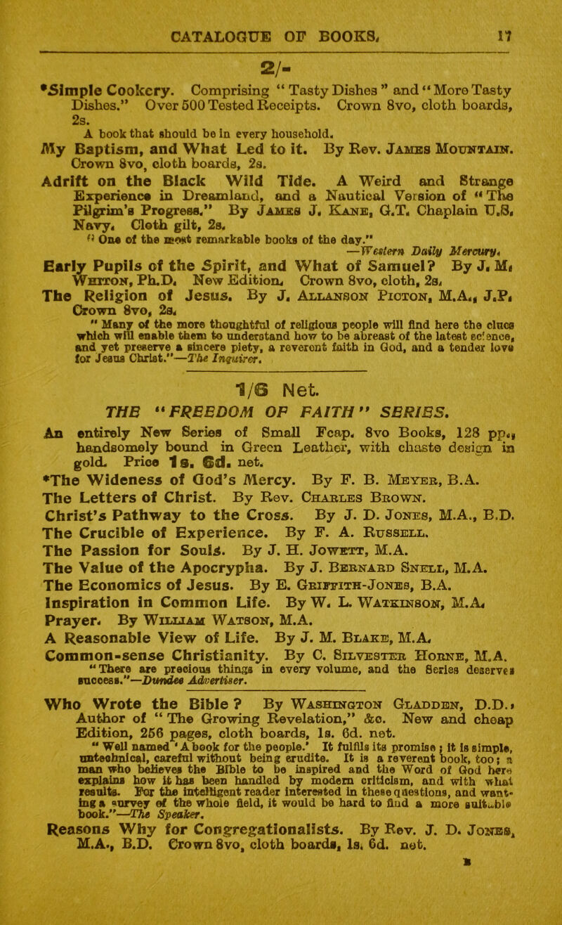 2/- *Slmple Cookery. Comprising “ Tasty Dishes ” and “ More Tasty Dishes.” Over 600 Tested Receipts. Crown 8vo, cloth boards, 2s. A book that should he In every household. My Baptism, and What Led to it. By Rev. Jambs Mouktaixt. Crown 8vo, cloth boards, 2s. Adrift on the Black Wild Tide. A Weird and Strange Experience in Dreamland, and a Nautical Version of ** The pygrim’a Progress.” By Jambs J« E!anb, Q.T. Chaplain U.jS. Nary. Cloth gilt, 2s. On* of the lewt remarkable books of the day.” —Western Daily Merciuryt Early Pupils of the 5pirit, and What of Samuel? By J. Mi Whiton, PhuD. New Edition. Crown 8vo, cloth, 2s. The Religion of Jesus. By J, AnnANSON Pioton, M.A.g J.Pi C^own 8ro, 2s. ” Many of the more thoughtful of rellgioue people will find here the clnce which will enable them to understand how to be abreast of the latest ec! ence, and yet preserve a sincere piety, a reverent faith in God, and a tender love lor Jesus Christ.”—The Inquirer, 1/6 Net. THE ** FREEDOM OP FAITH” SERIES, An entirely New Series of Small Fcap. 8vo Books, 128 pp.* handsomely bound in Green Leathei’, with chtiste design in gold. Price Is. 6d. net. •The Wideness of God’s Mercy. By F. B. Meyer, B.A. The Letters of Christ. By Rev. Charles Brown. Christ’s Pathway to the Cross. By J. D. Jones, M.A., B.D. The Crucible of Experience. By F. A. Russell. The Passion for Souls. By J. H. Jowett, M.A. The Value of the Apocrypha. By J. Bernard Snell, M.A. The Economics of Jesus. By E. Griffith-Jones, B.A. Inspiration in Common Life. By W. L. Watkinson, M.A. Prayer. By Wiluam Watson, M.A. A Reasonable View of Life. By J. M. Blake, M.A. Common-sense Christianity. By C. Silvester Horne, M.A. ” There are precious things in every volume, and the Series deserves suooesB.”—DtmdM Advertiser. Who Wrote the Bible ? By Washington Gladden, D.D. • Author of “ The Growing Revelation,” &o. New and cheap Edition, 256 pages, cloth boards. Is. 6d. net. ” Wall named 'A book for the people.* It fulfils its promise : It is simple, nztteahnical, careful without being erudite. It is a reverent book, too; a man who believes the Bible to be inspired and the Word of God here expdains bow it has been handled by modem criticism, and with what results. For the brtelligont reader interested in these qaestlons, and want- ing a ‘(urvey ef the whole field, it would be hard to flud a more soituble book.”—T?ie Speaker, Reasons Why for Congregationalists. By Rev. J. D. Jones, M.A., B.D. Crown 8vo, cloth boards, ISi 6d. net.