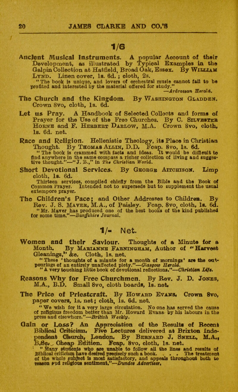 1/6 Ancient Musical Instruments. Galpin Collection at Hatfield, B . ~ Lynd. Linen cover, Is. 6d. ; cloth, 2s. “ The hook is unique, and lovers of orchestral mu»i® cannot fall to be profited and interested by the material offered for study. The Church and the Kingdom. By Washington Gladden. Crown 8vo, cloth, Is. 6d. Let us Pray. A Handbook of Selected Collects and forms of Prayer for the Use of the Freo Churches. By C. Silvesikb Hoenb and F. Hebbebt Dablow, M.A. Crown 8vo, cloth, la. 6d. net. Race and Religion. Hellonistio Theology, its Place in Christian Thought. By Thomas Allin, D.D< Foap. 8vo, Is. 6d.  The book is crammed with factx and ideas. It would be difflenlt to find anywhere in the same compass a richer collection of living and sugges- tive thought.—“ J. B.,” in Th» Christian World. Short Devotional Services. By Geobge Aitohisom. Limp cloth, la. 6d. Thirteen services, compiled chiefly from the Bible and the Book of Common Prayer. Intended not to supersede but to supplement the usual extempore prayer. The Children’s Pace; and Other Addresses to Children. By Rev. J. S. Maveb, M.A., of Paisley. Fcap. 8vo, cloth, la. 6d.  Mr. Maver has produced one of the best books of the kind published for some time,—Banffshirs Journal. 1/- Net. Women and their Saviour. Thoughts of a Minute for a Month. By Mabtannb Fabntngham, Author of Harvest Gleanings,*’ &o. Cloth, Is. net. These ‘thoughts of a minute for a month of mornings' art tiie oat> pourings of an entirely unaffected piety.—Olasffow Herald.  A very touching little book of devotional reflections.—ChrisUetn JAfs. Reasons Why for Free Churchmen. By Rev. J. D. Jones, M.A., B.D. Small 8vo, cloth boarda. Is. net* The Price of Priestcraft. By Howabd Evans< Crown 8vo, paper covers. Is. net; cloth. Is. 6d. net. “We wish for it a very large circulation. No one has served the cause of tf^iglouB freedom better than Mr. Howard Evans- by his labours in the press and elsewhere.—British Weekly. Qain or Loss? An Appreciation of the Results of Recent BibHcfij (Mbicisnu Lectiires delivered at Brixton Inde- pondeait Ohurch^ ^ondqn* By Bebnabd J. Snell, M.A«i B.So^^ Cheap Edition. Foap. 8vo, cloth. Is. net. '* Msay who are unable to follow all the lines and results of Bibucal eriUoism have desired predsely such a book. . . . The treatment of the whole suhjeot is moat satisfactory, and appeals throughout both to reason rsid reD^ooa sentiment,—Dundee Advertueti Development, as illustrated ■Ardrossan Herald.