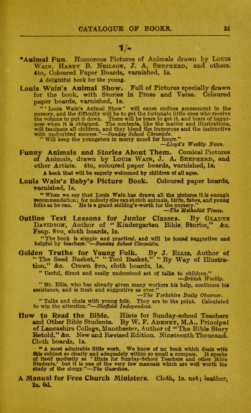 1/- *Animal Fun. Humorous Pictures of Animals drawn by Louis Wain, Hartiy B. Nbiuson, J. A. Shephebd, and others. 4to, Coloured Paper Boards, varnished, la. A delightful hook for the young. Louis Wain’s Animal Show. Full of Pictures specially drawn for the book, with Stories in Prose and Verse. Coloured paper boards, varnished, Is.  ‘ Louii Wain’s Animal Show ’ will cause endlesa amusement In the nursery, and the difficulty will be to get the fortunate little ones who receive the volume to put it down. There will be tears to get It, and tears of happi- ness when it is obtained. The contents, like the matter and illustrations, will fascinate ah children, and they blend the humorous and the instructive with imdoubted success.”—Sunday School Chronicle, “ Win keep the youngsters In merry mood for hours.” —Lloyd’a Weekly News. Funny Animals and Stories About Them. Comical Pictures of Animals, drawn by Louis Wain, J. A. Shephebd, and other Artiste. 4to, coloured paper boards, varnished, Is. A book that will be eagerly welcomed by children of all ages. Louis Wain’s Baby’s Picture Book. Coloured paper boards, varnished, Is, “ When we say that Louis Wain has drawn all the pictures it is enough 'recommendation; for nobody else can sketch animals, birds, fishes, and young folks as he can. He is a grand shilling’s-worth for the nursery.” —The Methodist Titnes. Outline Text Lessons for Junior Classes. By Gladys Davidson, Author of “ Kindergarten Bible' Storios,” Ac. Foap. 8vo, cloth boards. Is. ” The book is simple and practical, and will be foBRiil BAggestive and helpful by teachers.”—Sunday School Chronicle. Golden Truths for Young Folk. By J. Ellis, Author of “ The Seed Basket,” “ Tool Basket,” By Way of Illustra- tion,” &c. Crown 8vo, cloth boards. Is. “ Useful, direct and easily understood set of talks to children.” —British Weekly.  Mr. Ellis, who has already given many workers his help, continues hii assistance, and is fresh and suggestive as ever.” —The Yorkshire Baity Observer.  Talks and chats with young folk. They are to the point. Calculated to win the attention.”—Sheffield Independent. How to Read the Bible. Hints for Sunday-school Teachers and Other Bible Students. By W. F. Adenet, M.A., Principal of Lancashire College, Manchester, Author of ** The Bible Story Retold,” Ac. New and Bcvised Edition. Nineteenth Thousand. Cloth boards. Is. ** A most admirable little work. We know of no book which deals wite <9ds subject so clearly and adequately within so small a compass. It speaks of itself modestly as ' Hints for Sunday-School Teachers and other Bible Students,’ but it is one of the very few manuals which are well worth ths Btudy of the clergy.”—The Ouardian, A Manual for Free Church Ministers. Cloth, Is. net; leather. 2s. 6d.