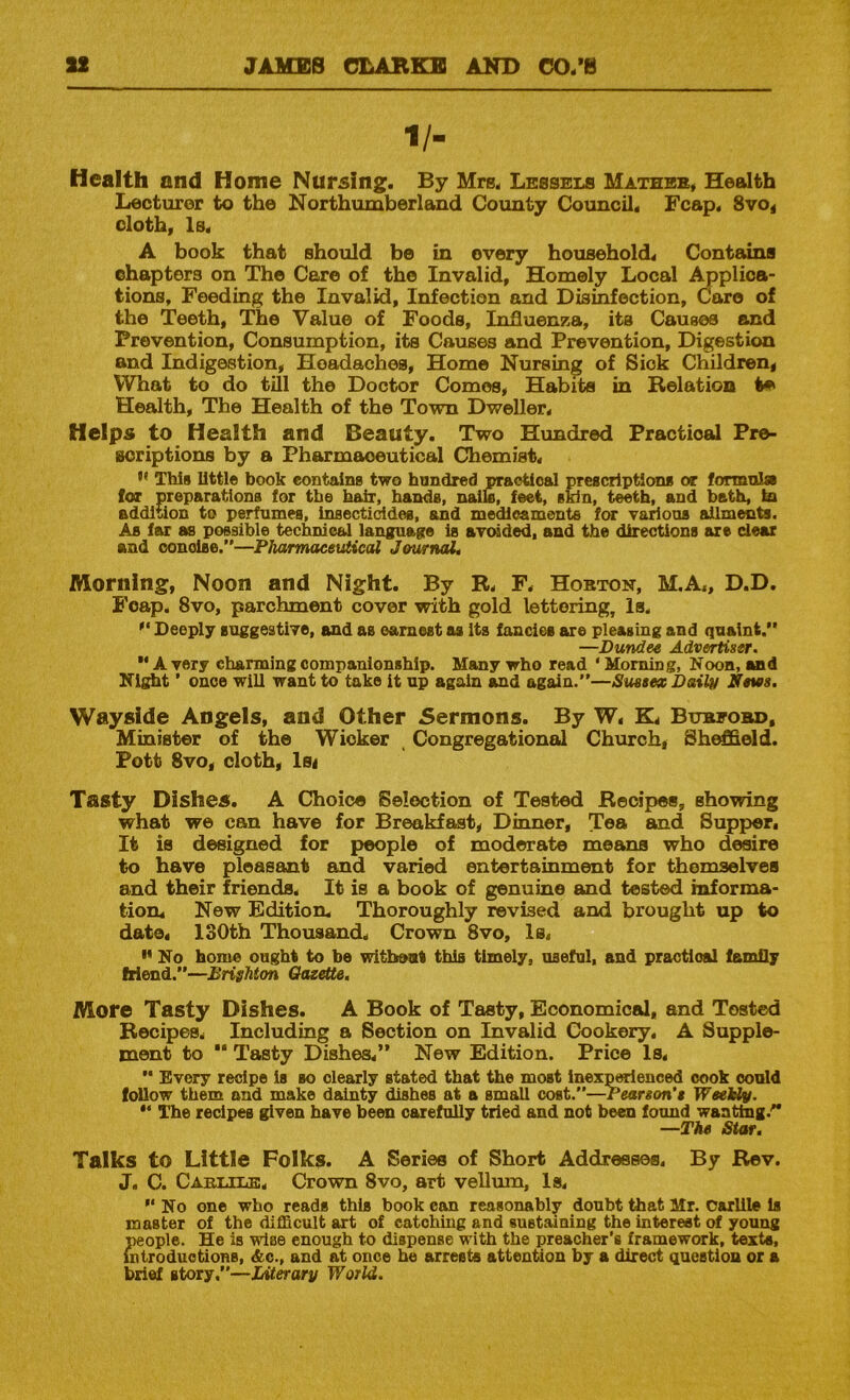 1/- Health and Home Nursing. By Mrs. Lessels Matheb, Health Lecturer to the Northumberland County Council. Fcap. 8vo< cloth. Is. A book that should be in every household. Contains chapters on The Caro of the Invalid. Homely Local ^plica- tions. Feeding the Invalid. Infection and Disinfection, Caro of the Teeth, The Value of Foods, InJQuenza, its Causes and Prevention, Consumption, its Causes and Prevention, Digestion and Indigestion, Headaches, Home Nursing of Sick Children, What to do till the Doctor Comes, Habits in Relation Health, The Health of the Town Dweller. Helps to Health and Beauty. Two Hundred Practiosd Pre- Boriptions by a Pharmaceutical Chemist. This little book eontains two hundred nraotioal prescriptions or formnlsi lor preparations for the hair, hands, naik, feet, skin, teeth, and bath, la addition to perfumes, insecticides, and medicaments for various ailments. As far as possible technical language is avoided, and the directions are clear and concise.”—Pharmaceutical JournaL Morning, Noon and Night. By R. F. Hobton, M.A., D.D. Foap. 8vo, parchment cover with gold lettering. Is. Deeply suggestive, and as earnest as Its fancies are pleasing and quaint.” —Dundee Advertiser. ” A very charming companionship. Many who read ' Morning, Noon, uid Night ’ once will want to take it up again and again.”—Sussex Dailn News. Wayside Angels, and Other Sermons. By W. K. Bubeobd, Minister of the Wicker Congregational Church, Shield. Pott 8vo, cloth, ls< Tasty Dishes. A Choice Selection of Tested Recipes, showing what we can have for Breakfast, Dinner, Tea and Supper, It is designed for people of moderate means who desire to have pleasant and varied entertainment for themselves and their friends. It is a book of genuine and tested informa- tion. New Edition. Thoroughly revised and brought up to date. 130th Thousand. Crown 8vo, Is,  No home ought to ba without this timely, useful, and practical famfly friend.”—Brighton Gazette, More Tasty Dishes. A Book of Tasty, Economical, and Tested Recipes. Including a Section on Invalid Cookery. A Supple- ment to  Tasty Dishes.” New Edition. Price Is. ” Every recipe is so clearly stated that the most Inexp^enced cook could follow them and make dainty dishes at a small cost.”—Pearson’s WeeUy. ** The recipes given have been carefully tried and not been found wanting.^” —The Star. Talks to Little Folks. A Series of Short Addresses. By Rev. J, C. Caeltle. Crown 8vo, art vellum, Is. ” No one who reads this book can reasonably doubt that Mr. Carlile is master of the difficult art of catobiug and sustaming the interest of young people. He is wise enough to dispense with the preacher’s framework, texts, introductions, &c., and at once he arrests attention by a direct question or a brief story.”—Literary World.