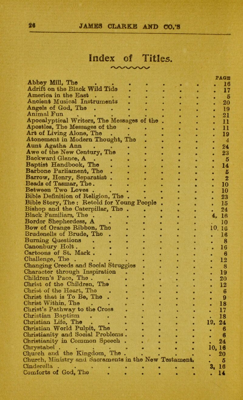 Index of Titles. FAOIS Abbey Mill, The Adrift on the Black Wild Tide . , . , . .17 America in the East ........ 6 Ancient Musical Instruments . . . . . .20 Angels of God, The ........ 19 Animal Fun 21 Apocalyptical Writers, The Messages of the . . . .11 Apostles, The Messages of the . . . . . .11 Art of Living Alone, The . . . . . . .19 Atonement in Modern Thought, The ..... 4 Aunt Agatha Ann ........ 24 Awe of the New Century, The ...... 23 Backward Glance, A ........ 6 Baptist Handbook, The ....... 14 Barbone Parliament, The ....... 5 Barrow, Henry, Separatist ....... 2 Beads of Tasmar, The........ 10 Between Two Loves ........ 10 Bible Definition of ReKgion, The ...... 23 Bible Story, The : Retold for Young People . . , ,15 Bishop and the Caterpillar, The ...... 24 Black Familiars, The . . . . . . . 4, 1ft Border Shepherdess, A . . . . . , .10 Bow of Orange Ribbon, Tho . . . . . 10, 16 Brudenells of Brude, Tho . . . . . , .16 Burning Questions ........ g Canonbury Holt........ .16 Cartoons of St. Mark ........ 6 Challenge, The ......... 12 Changing Creeds and Social Struggles ..... 8 Character through Inspiration , , , . . .19 Children’s Pace, The ........ 20 Christ of the Children, The . • , . . .12 Chnijkt of the Heart, The ....... 6 Christ that is To Be, The . ...... 9 Christ Within, The ........ 18 Christ’s Pathway to tho Cross . . . . . .17 Christian Baptism , , . . . . . .18 Cliristian Life, The . . . . . . . 19, 24 Christian World Pulpit, The 6 Christianity and Social Problems ...... 6 Christianity in Common Speech ...... 24 Chrystabel . . 10, 16 Church and the Kingdom, The ...... 20 Church, Ministry and Sacraments in the New Testament. . 6 Cinderella ......... 3, 16 Comforts of God, Tho ••••••. 14