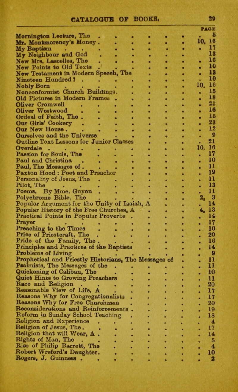 Hornington Lecture, The . • • • • Hr. Montmorency’s Money. • • • • My Baptism My Neighbour and God . . • • . New Mrs. Lasoelles, The . • • • • New Points to Old Texts , ' , • • • New Testament in Modern Spaeoh, The • • Nineteen Hundred ? . . . . • • Nobly Bom ....... Nonconformist Church Buildings. ... Old Pictures in Modem Framca .... Oliver Cromwell ...... Oliver Westwood ...... Ordeal of Faith, The ...... Our Girls* Cookery ...... Our New House....... Ourselves and the Universe . . • • Outline Text Lessons for Junior Cla^^ses . . Ovordale ........ Passion for Souls, The ..... Paul and Christina ...... Paul, The Messages of. . . . • • Paxton Hood : Poet and Preachor ... Personality of Jesus, The ..... Pilot, The . . ..... Poems. By Mme. Guyon ..... Polychrome Bible, The ..... Popular Argument for the Unity of Isaiah, A . Popular History of the Free Churches, A . . Practical Points in Popular Proverbs . • . Prayer Preaching to the Times ..... Price of Priestcraft, The ..... Pride of the Family, The ..... Principles and Practices of the Baptists . . Problems of Living ...... Prophetical and Priestly Historians, The Messages of Psalmists, The Messages of the .... Quickening of Caliban, The .... Quiet Hints to Growing Preachers ... Race and Religion ...... Reasonable View of Life, A . . . , Reasons Why for Congregationalists . Reasons Why for Free Churchmen ... Reconsiderations and Reinforcements ... Reform in Sunday School Teaching Religion and Experience ..... Religion of Jesus. The...... Religion that will Wear, A , Rights of Man, The ...... Rise of Philip Barrett, The .... Robert Wreford’s Daughter. .... Rogers, J, Guinness ...... raaxi . 6 10, 16 . 17 18 • 16 . 10 . 13 . 10 10, 16 . 16 . 18 . S3 • 16 . 16 . 23 . 12 . 9 . 21 10, 16 . 17 . 10 . 11 . 19 . 11 . 13 . 11 2, 3 . 14 4. 13 . 14 . 17 . 10 . 20 . 16 . 14 . 0 . 11 . 11 . 10 . 11 . 20 . 17 . 17 . 20 . 19 . 18 4 . 17 . 14 . 5 . 4 . 10 • 2