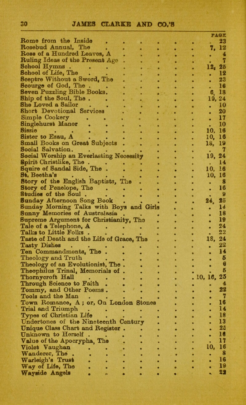 Rome from the Inside . . • PAQZ . 23 Rosebud Annual, The . . a • m 7. 12 Rose of a Hundred Leaves, A • e 4 Ruling Ideas of the Present Ago . e e e . 7 Sohool Hymns . . . . , . • • e 12, 26 School of Life, The ...» • . 12 Sceptre Without a Sword, The • e e . 23 Scourge of God, The .... a • • . 16 Seven Puzzling Bible Books. e e 6, 18 Ship of the Soul, The . . . . e • • 19, 24 She Loved a Sailor .... e • • . 10 Short Devotional Services . . e e e . 20 Simple Cookery .... e e • . 17 Singlehurst Manor .... e e s . 10 Sissie ...... 10. 10 Sister to Esau, A . . . . # • • 10, 16 Small Books on Great Subjects . . e e e 18, 19 Social Salvation. .... e e s . 7 Social Worship an Everlasting Necessity e e » 19, 24 Spirit Christlike, The . . . . e e • . 14 Squire of Sandal Side, The . • • e 10. 16 St, Beetha’s ..... • • e 10. 10 Story of the English Baptists, The . e • e 8 Story of Penelope, The . . • • • e . 16 Studies of the Soul . ... • e c 9 Sunday Afternoon Song Book . . e • a 24, 25 Sunday Morning Talks with Boys and Girls • • . 14 Sunny Memories of Australasia . o • a . 18 Supreme Argument for Christianity, Tho • e e . 19 Talc of a Telephone, A . . . • e • . 24 Talks to Little Folks .... • • • . 22 Taste of Death and the Life of Grace, The • e • 18, 24 Tasty Dishes ..... • • e . 22 Ten Commandments, The . . . e • • . 14 Theology and Truth . . , e » e . 6 Theology of an Evolutionist, The . . e • a . 0 TheopHlus Trinal, Memorials of . e e • 6 Thomyoroft Hall .... e e e 10, 16, 25 Through Science to Faith ... • • • . 4 Tommy, and Other Poems ... a s • . 22 Tools and the Man .... e • • . 7 Town Romance, A ; or. On London Stones Trial and Triumph ..... e • • e . 16 . 14 Types of Christian Life e • • . 18 Undertones of the Nineteenth Century • e • . 13 Unique Class Chart and Register . e • e . 2fi Unknown to Herself .... • • • . 16 Value of the Apocrypha, The • • • . 17 Violet Vaughan .... e e e 10, 16 Wanderer, The ..... e e • . 8 Warleigh’s Trust .... • • • . 16 Way of Life, The .... e • • . 19 Wayside Angels • • . 22